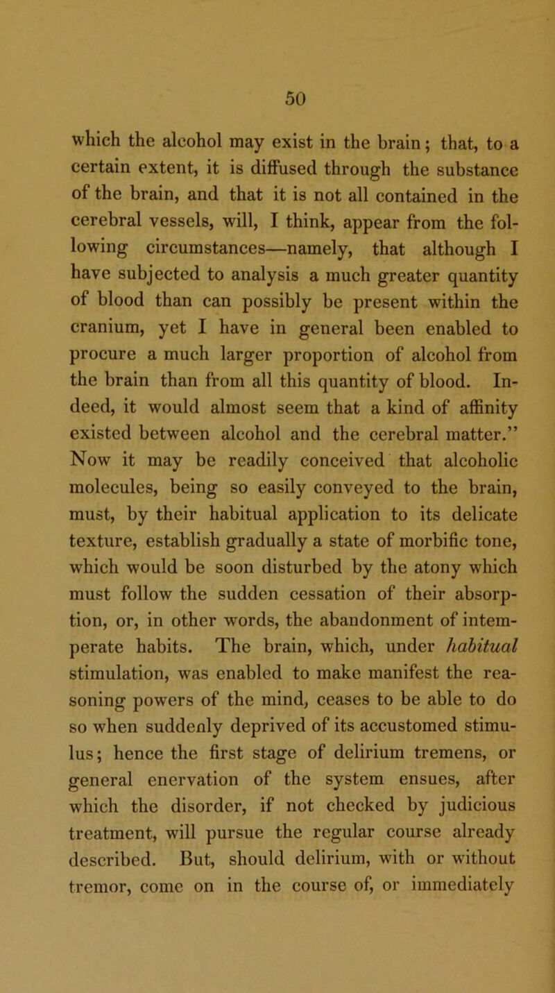 which the alcohol may exist in the brain; that, to a certain extent, it is diffused through the substance of the brain, and that it is not all contained in the cerebral vessels, will, I think, appear from the fol- lowing circumstances—namely, that although I have subjected to analysis a much greater quantity of blood than can possibly be present within the cranium, yet I have in general been enabled to procure a much larger proportion of alcohol from the brain than from all this quantity of blood. In- deed, it would almost seem that a kind of aflSnity existed between alcohol and the cerebral matter.” Now it may be readily conceived that alcoholic molecules, being so easily conveyed to the brain, must, by their habitual application to its delicate texture, establish gradually a state of morbific tone, which would be soon disturbed by the atony which must follow the sudden cessation of their absorp- tion, or, in other words, the abandonment of intem- perate habits. The brain, which, under habitual stimulation, was enabled to make manifest the rea- soning powers of the mind, ceases to be able to do so when suddenly deprived of its accustomed stimu- lus; hence the first stage of delirium tremens, or general enervation of the system ensues, after which the disorder, if not checked by judicious treatment, will pursue the regular course already described. But, should delirium, with or without tremor, come on in the course of, or immediately