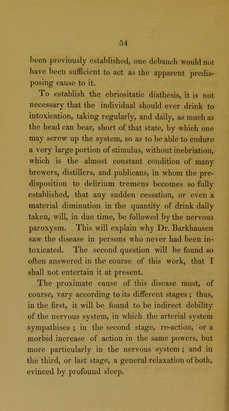 been previously established, one debauch would not have been sufficient to act as the apparent predis- posing cause to it. To establish the ebriositatic diathesis, it is not necessary that the individual should ever drink to intoxication, taking regularly, and daily, as much as the head can bear, short of that state, by which one may screw up the system, so as to be able to endure a very large portion of stimulus, without inebriation, which is the almost constant condition of many brewers, distillers, and publicans, in whom the pre- disposition to delirium tremens becomes so fully established, that any sudden cessation, or even a material diminution in the quantify of drink daily taken, will, in due time, be followed by the nervous paroxysm. This will explain why Dr. Barkhausen saw the disease in persons who never had been in- toxicated. The second question will be found so often answered in the course of this work, that I shall not entertain it at present. The proximate cause of this disease must, of course, vary according to its different stages ; thus, in the first, it will be found to be indirect debility of the nervous system, in which the arterial system sympathises ; in the second stage, re-action, or a morbid increase of action in the same powers, but more particularly in the nervous system ; and in the third, or last stage, a general relaxation of both, evinced by profound sleep.