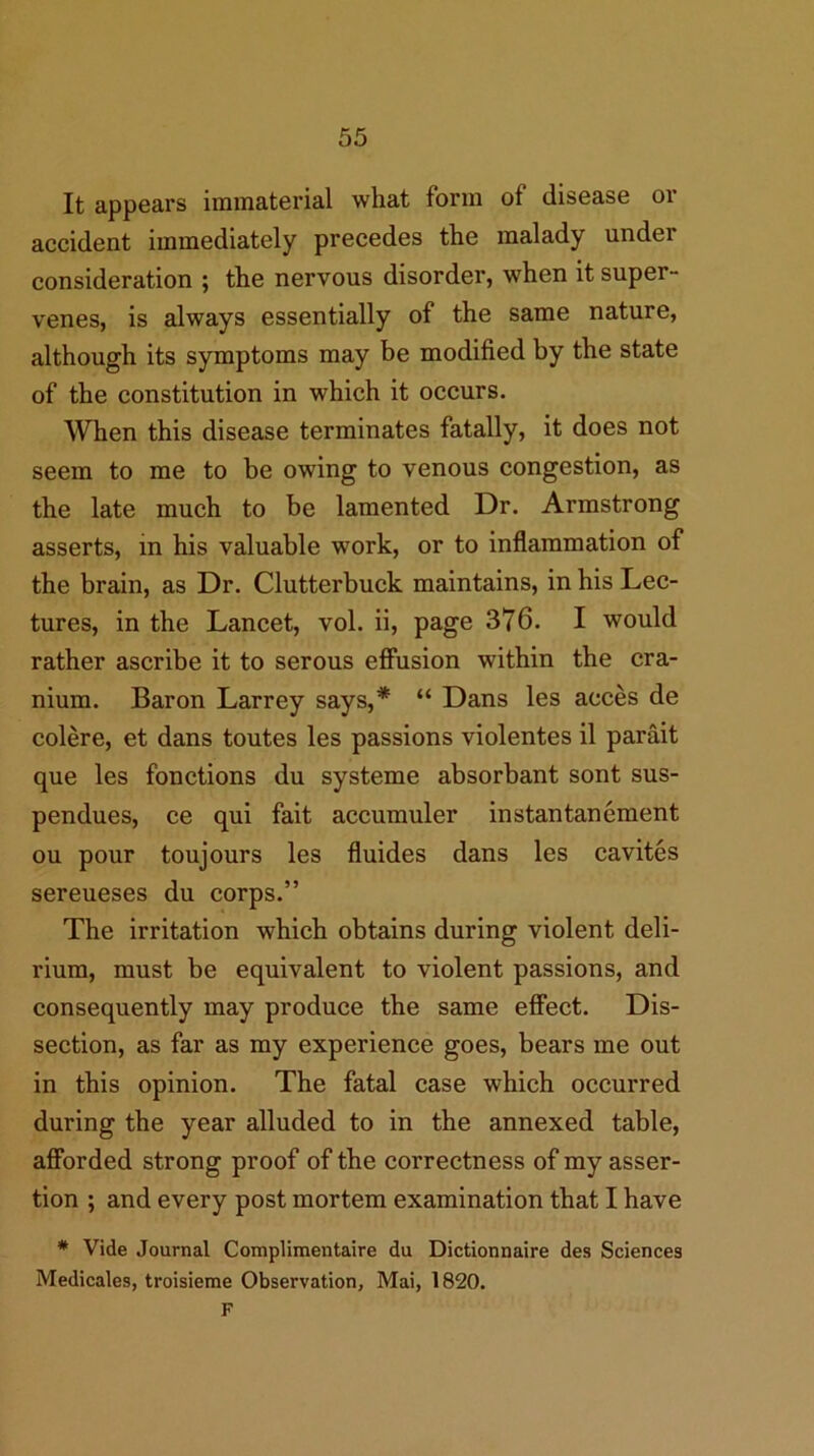 It appears immaterial what form of disease or accident immediately precedes the malady under consideration ; the nervous disorder, when it super- venes, is always essentially of the same nature, although its symptoms may be modified by the state of the constitution in which it occurs. When this disease terminates fatally, it does not seem to me to be owing to venous congestion, as the late much to be lamented Dr. Armstrong asserts, in his valuable work, or to inflammation of the brain, as Dr. Clutterbuck maintains, in his Lec- tures, in the Lancet, vol. ii, page 376. I would rather ascribe it to serous efiusion within the cra- nium. Baron Larrey says,* “ Dans les acces de colere, et dans toutes les passions violentes il parait que les fonctions du systeme absorbant sont sus- pendues, ce qui fait accumuler instantanement ou pour toujours les fluides dans les cavites sereueses du corps.” The irritation which obtains during violent deli- rium, must be equivalent to violent passions, and consequently may produce the same effect. Dis- section, as far as my experience goes, bears me out in this opinion. The fatal case which occurred during the year alluded to in the annexed table, afforded strong proof of the correctness of my asser- tion ; and every post mortem examination that I have * Vide Journal Complimentaire du Dictionnaire des Sciences Medicales, troisieme Observation, Mai, 1820. F