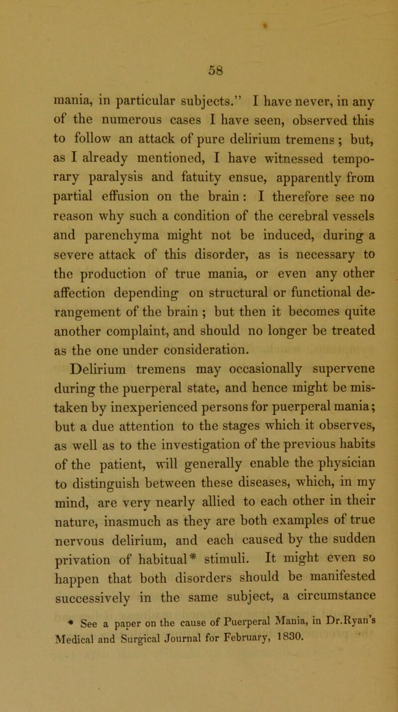 mania, in particular subjects.” I have never, in any of the numerous cases I have seen, observed this to follow an attack of pure delirium tremens ; but, as I already mentioned, I have witnessed tempo- rary paralysis and fatuity ensue, apparently from partial effusion on the brain: I therefore see no reason why such a condition of the eerebral vessels and parenchyma might not be induced, during a severe attack of this disorder, as is necessary to the production of true mania, or even any other affection depending on structural or functional de- rangement of the brain ; but then it becomes quite another complaint, and should no longer be treated as the one under consideration. Delirium tremens may occasionally supervene during the puerperal state, and hence might be mis- taken by inexperienced persons for puerperal mania; but a due attention to the stages which it observes, as well as to the investigation of the previous habits of the patient, will generally enable the physician to distinguish between these diseases, which, in my mind, are very nearly allied to each other in their nature, inasmuch as they are both examples of true nervous delirium, and each caused by the sudden privation of habitual* stimuli. It might even so happen that both disorders should be manifested successively in the same subject, a circumstance See a paper on the cause of Puerperal Mania, in Dr.Ryan’s Medical and Surgical Journal for February, 1830.