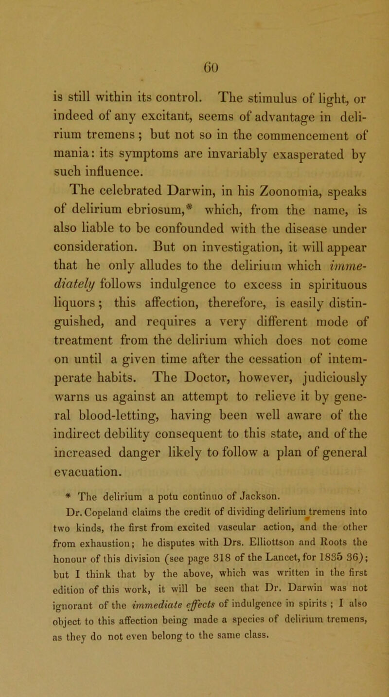 Go is still within its control. The stimulus of light, or indeed of any excitant, seems of advantage in deli- rium tremens ; but not so in the commencement of mania: its symptoms are invariably exasperated by such influence. The celebrated Darwin, in his Zoonomia, speaks of delirium ebriosum,* which, from the name, is also liable to be confounded with the disease under consideration. But on investigation, it will appear that he only alludes to the delirium which imme- diately follows indulgence to excess in spirituous liquors; this affection, therefore, is easily distin- guished, and requires a very different mode of treatment from the delirium which does not come on until a given time after the cessation of intem- perate habits. The Doctor, however, judiciously warns us against an attempt to relieve it by gene- ral blood-letting, having been well aware of the indirect debility consequent to this state, and of the increased danger likely to follow a plan of general evacuation. * The delirium a potu continuo of Jackson. Dr. Copeland claims the credit of dividing delirium^tremens into two kinds, the first from excited vascular action, and the other from exhaustion; he disputes with Drs. Elliottson and Roots the honour of this division (see p<ige 318 of the Lancet, for 1835 36); but I think that by the above, which was written in the first edition of this work, it will be seen that Dr. Darwin was not ignorant of the immediate effects of indulgence in spirits ; I also object to this affection being made a species of delirium tremens, as they do not even belong to the same class.