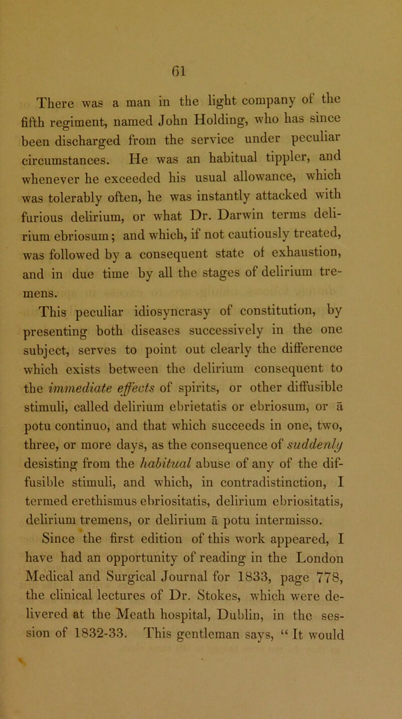 There was a man in the light company ot the fifth regiment, named John Holding, who has since been discharged from the service under peculiar circumstances. He was an habitual tippler, and whenever he exceeded his usual allowance, which was tolerably often, he was instantly attacked with furious delirium, or what Dr. Darwin terms deli- rium ebriosum; and which, if not cautiously treated, was followed by a consequent state of exhaustion, and in due time by all the stages of delirium tre- mens. This peculiar idiosyncrasy of constitution, by presenting both diseases successively in the one subject, serves to point out clearly the difference which exists between the delirium consequent to the immediate effects of spirits, or other diffusible stimuli, called delirium ebrietatis or ebriosum, or a potu continuo, and that which succeeds in one, two, three, or more days, as the consequence of suddenly desisting from the habitual abuse of any of the dif- fusible stimuli, and which, in contradistinction, I termed erethismus ebriositatis, delirium ebriositatis, delirium tremens, or delirium a potu intermisso. Since the first edition of this work appeared, I have had an opportunity of reading in the London Medical and Surgical Journal for 1833, page 778, the clinical lectures of Dr. Stokes, which were de- livered at the Meath hospital, Dublin, in the ses- sion of 1832-33, This gentleman says, “ It would
