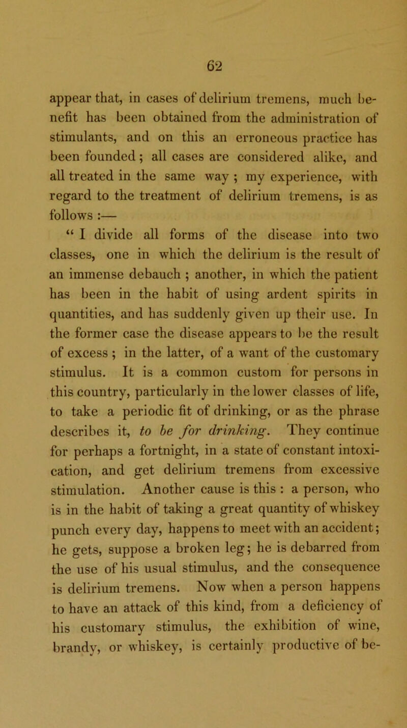 appear that, in cases of delirium tremens, much be- nefit has been obtained from the administration of stimulants, and on this an erroneous practice has been founded; all cases are considered alike, and all treated in the same way ; my experience, with regard to the treatment of delirium tremens, is as follows :— “ I divide all forms of the disease into two classes, one in which the delirium is the result of an immense debauch ; another, in which the patient has been in the habit of using ardent spirits in quantities, and has suddenly given up their use. In the former case the disease appears to be the result of excess ; in the latter, of a want of the customary stimulus. It is a common custom for persons in this country, particularly in the lower classes of life, to take a periodic fit of drinking, or as the phrase describes it, to he for drinking. They continue for perhaps a fortnight, in a state of constant intoxi- cation, and get delirium tremens from excessive stimulation. Another cause is this : a person, who is in the habit of taking a great quantity of whiskey punch every day, happens to meet with an accident; he gets, suppose a broken leg; he is debarred from the use of his usual stimulus, and the consequence is delirium tremens. Now when a person happens to have an attack of this kind, from a deficiency of his customary stimulus, the exhibition of wine, brandy, or whiskey, is certainly productive of be-