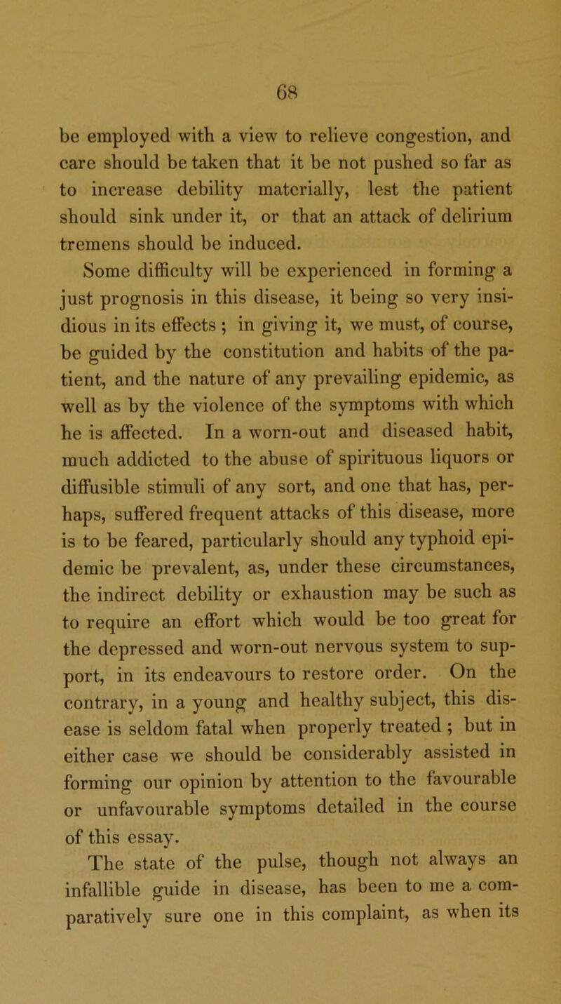 be employed with a view to relieve congestion, and care should be taken that it be not pushed so far as to increase debility materially, lest the patient should sink under it, or that an attack of delirium tremens should be induced. Some difficulty will be experienced in forming a just prognosis in this disease, it being so very insi- dious in its effects ; in giving it, we must, of course, be guided by the constitution and habits of the pa- tient, and the nature of any prevailing epidemic, as well as by the violence of the symptoms with which he is affected. In a worn-out and diseased habit, much addicted to the abuse of spirituous liquors or diffusible stimuli of any sort, and one that has, per- haps, suffered frequent attacks of this disease, more is to be feared, particularly should any typhoid epi- demic be prevalent, as, under these circumstances, the indirect debility or exhaustion may be such as to require an effort which would be too great for the depressed and worn-out nervous system to sup- port, in its endeavours to restore order. On the contrary, in a young and healthy subject, this dis- ease is seldom fatal when properly treated ; but in either case we should be considerably assisted in forming our opinion by attention to the favourable or unfavourable symptoms detailed in the course of this essay. The state of the pulse, though not always an infallible guide in disease, has been to me a com- paratively sure one in this complaint, as when its