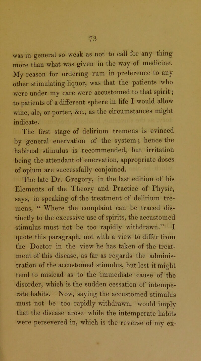 was in general so weak as not to call for any thing more than what was given in the way of medicine. My reason for ordering rum in preference to any other stimulating liquor, was that the patients who were under my care were accustomed to that spirit; to patients of a different sphere in life I would allow wine, ale, or porter, &c., as the circumstances might indicate. The first stage of delirium tremens is evinced by general enervation of the system; hence the habitual stimulus is recommended, but irritation being the attendant of enervation, appropriate doses of opium are successfully conjoined. The late Dr. Gregory, in the last edition of his Elements of the Theory and Practice of Physic, says, in speaking of the treatment of delirium tre- mens, “ Where the complaint can be traced dis- tinctly to the excessive use of spirits, the accustomed stimulus must not be too rapidly withdrawn.” I quote this paragraph, not with a view to differ from the Doctor in the view he has taken of the treat- ment of this disease, as far as regards the adminis- tration of the accustomed stimulus, but lest it might tend to mislead as to the immediate cause of the disorder, which is the sudden cessation of intempe- rate habits. Now, saying the accustomed stimulus must not be too rapidly withdrawn, would imply that the disease arose while the intemperate habits were persevered in, which is the reverse of my ex-