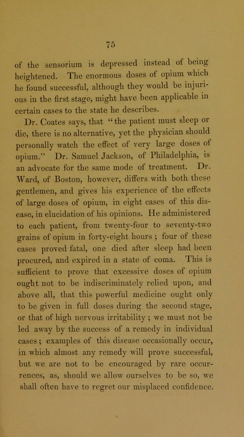 of the sensoriura is depressed instead of being heightened. The enormous doses of opium which he found successful, although they would be injuri- ous in the first stage, might have been applicable in certain cases to the state he describes. Dr. Coates says, that “ the patient must sleep or die, there is no alternative, yet the physician should personally watch the effect of very large doses of opium.” Dr. Samuel Jackson, of Philadelphia, is an advocate for the same mode of treatment. Dr. Ward, of Boston, however, differs with both these gentlemen, and gives his experience of the effects of large doses of opium, in eight cases of this dis- ease, in elucidation of his opinions. He administered to each patient, from twenty-four to seventy-two grains of opium in forty-eight hours ; four of these cases proved fatal, one died after sleep had been procured, and expired in a state of coma. This is sufficient to prove that excessive doses of opium ought not to be indiscriminately relied upon, and above all, that this powerful medicine ought only to be given in full doses during the second stage, or that of high nervous irritability ; we must not be led away by the success of a remedy in individual cases; examples of this disease occasionally occur, in which almost any remedy will prove successful, but we are not to be encouraged by rare occur- rences, as, should we allow ourselves to be so, we shall often have to regret our misplaced confidence.