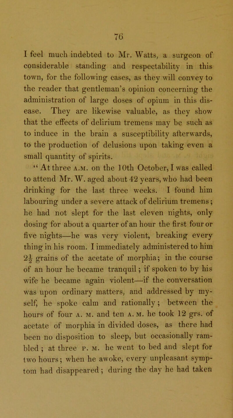 I feel much indebted to Mr. Watts, a surgeon of considerable standing and respectability in this town, for the following cases, as they will convey to the reader that gentleman’s opinion concerning the administration of large doses of opium in this dis- ease. They are likewise valuable, as they show that the effects of delirium tremens may be such as to induce in the brain a susceptibility afterwards, to the production of delusions upon taking even a small quantity of spirits. “ At three a.m. on the 10th October, I was called to attend Mr. W. aged about 42 years, who had been drinking for the last three weeks. I found him labouring under a severe attack of delirium tremens; he had not slept for the last eleven nights, only dosing for about a quarter of an hour the first four or five nights—he was very violent, breaking every thing in his room. I immediately administered to him 2^ grains of the acetate of morphia; in the course of an hour he became tranquil; if spoken to by his wife he became agrain violent—if the conversation was upon ordinary matters, and addressed by my- self, he spoke calm and rationally; between the hours of four a. m. and ten a. m. he took 12 grs. of acetate of morphia in divided doses, as there had been no disposition to sleep, but occasionally ram- bled ; at three p. m. he went to bed and slept for two hours; when he awoke, every unpleasant symp- tom had disappeared; during the day he had taken