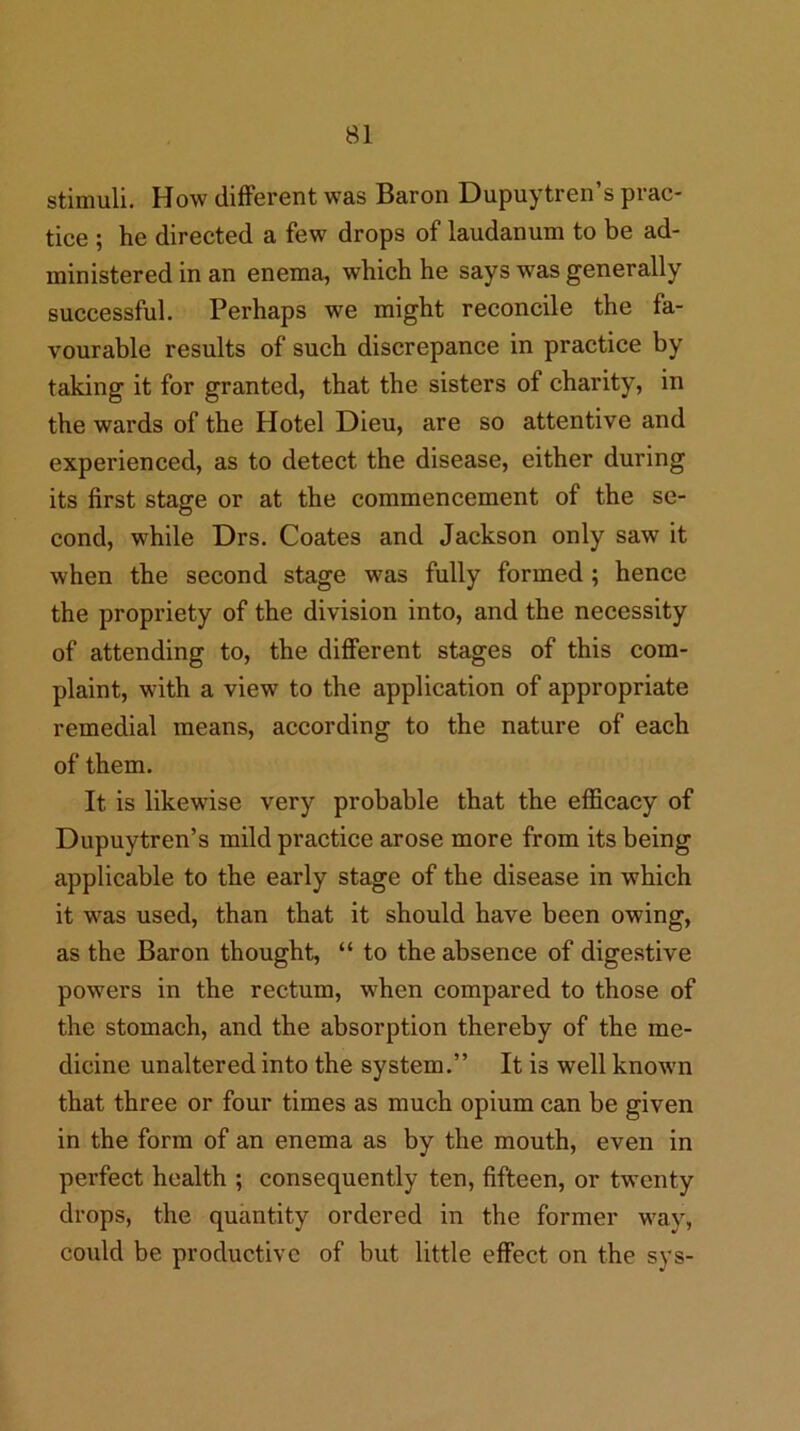 stimuli. How different was Baron Dupuytren’s prac- tice ; he directed a few drops of laudanum to be ad- ministered in an enema, which he says was generally successful. Perhaps we might reconcile the fa- vourable results of such discrepance in practice by taking it for granted, that the sisters of charity, in the wards of the Hotel Dieu, are so attentive and experienced, as to detect the disease, either during its first stage or at the commencement of the se- cond, while Drs. Coates and Jackson only saw it when the second stage was fully formed; hence the propriety of the division into, and the necessity of attending to, the different stages of this com- plaint, with a view to the application of appropriate remedial means, according to the nature of each of them. It is likewise very probable that the efficaey of Dupuytren’s mild practice arose more from its being applicable to the early stage of the disease in which it was used, than that it should have been owing, as the Baron thought, “ to the absence of digestive powers in the rectum, when compared to those of the stomach, and the absorption thereby of the me- dicine unaltered into the system.” It is well known that three or four times as much opium can be given in the form of an enema as by the mouth, even in perfect health ; consequently ten, fifteen, or twenty drops, the quantity ordered in the former way, could be productive of but little effect on the sys-