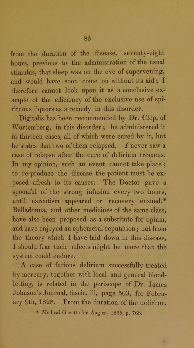 from the duration of the disease, seventy-eight hours, previous to the administration of the usual stimulus, that sleep was on the eve of supervening, and would have soon come on without its aid; I therefore cannot look upon it as a conclusive ex- ample of the efficiency of the exclusive use of spi- rituous liquors as a remedy in this disorder. Digitalis has been recommended by Dr. Clep, of Wurtemberg, in this disorder ; he administered it in thirteen cases, all of which were cured by it, but he states that two of them relapsed. / never saw a case of relapse after the cure of delirium tremens. In my opinion, such an event cannot take place ; to re-produce the disease the patient must be ex- posed afresh to its causes. The Doctor gave a spoonful of the strong infusion every two hours, until narcotism appeared or recovery ensued.* Belladonna, and other medicines of the same class, have also been proposed as a substitute for opium, and have enjoyed an ephemeral reputation; but from the theory which I have laid down in this disease, I should fear their effects might be more than the system could endure. A case of furious delirium successfully treated by mercury, together with local and general blood- letting, is related in the periscope of Dr. James Johnson’s Journal, fascic. iii, page 503, for Febru- ary 9th, 1828. From the duration of the delirium,