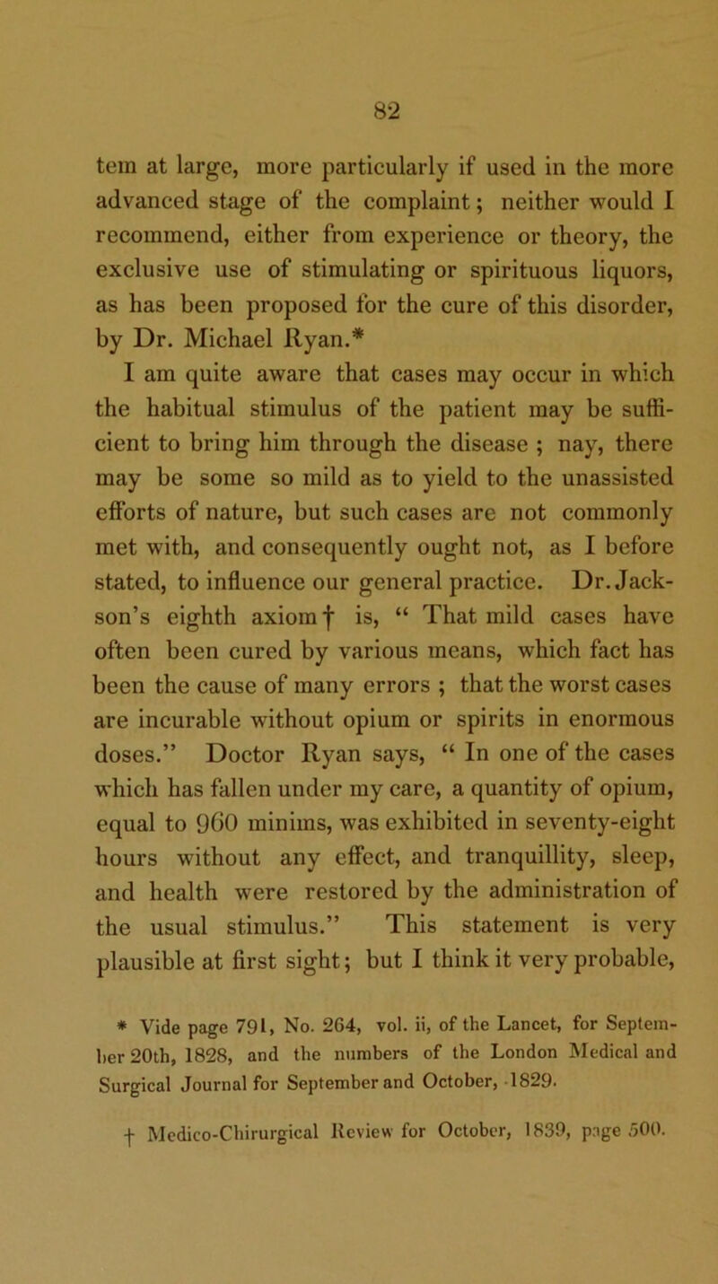 tein at large, more particularly if used in the more advanced stage of the complaint; neither would 1 recommend, either from experience or theory, the exclusive use of stimulating or spirituous liquors, as has been proposed for the cure of this disorder, by Dr. Michael Ryan.* I am quite aware that cases may occur in which the habitual stimulus of the patient may be suffi- cient to bring him through the disease ; nay, there may be some so mild as to yield to the unassisted efforts of nature, but such cases are not commonly met with, and consequently ought not, as I before stated, to influence our general practice. Dr. Jack- son’s eighth axiom f is, “ That mild cases have often been cured by various means, which fact has been the cause of many errors ; that the worst cases are incurable without opium or spirits in enormous doses.” Doctor Ryan says, “ In one of the cases which has fallen under my care, a quantity of opium, equal to 960 minims, was exhibited in seventy-eight hours without any effect, and tranquillity, sleep, and health were restored by the administration of the usual stimulus.” This statement is very plausible at first sight; but I think it very probable, * Vide page 791, No. 264, vol. ii, of the Lancet, for Septem- ber 20th, 1828, and the numbers of the London Medical and Surgical Journal for September and October, -1829.