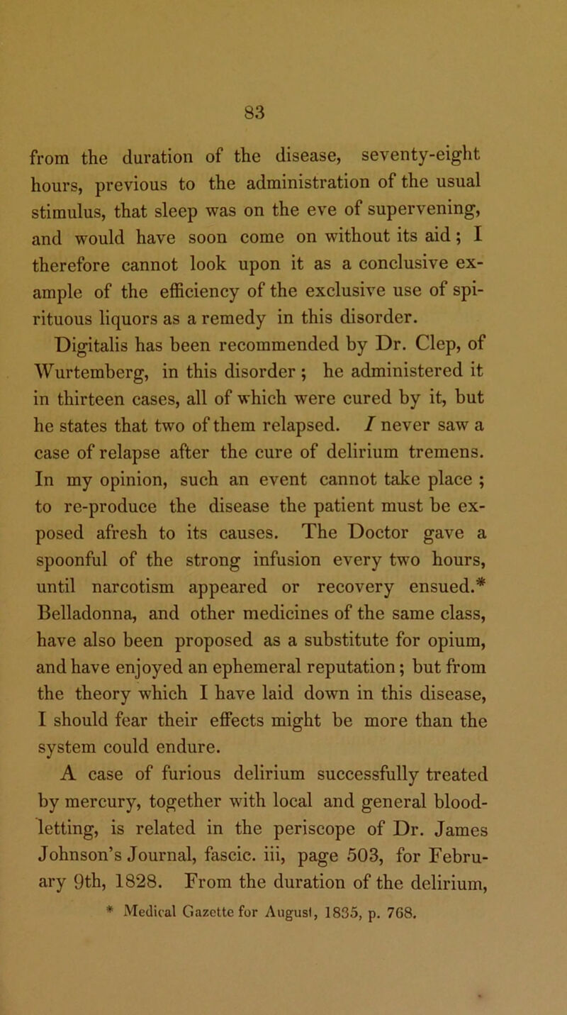 from the duration of the disease, seventy-eight hours, previous to the administration of the usual stimulus, that sleep was on the eve of supervening, and would have soon come on without its aid; I therefore cannot look upon it as a conclusive ex- ample of the efficiency of the exclusive use of spi- rituous liquors as a remedy in this disorder. Digitalis has been recommended by Dr. Clep, of Wurtemberg, in this disorder ; he administered it in thirteen cases, all of which were cured by it, but he states that two of them relapsed. / never saw a case of relapse after the cure of delirium tremens. In my opinion, such an event cannot take place ; to re-produce the disease the patient must be ex- posed afresh to its causes. The Doctor gave a spoonful of the strong infusion every two hours, until narcotism appeared or recovery ensued.* Belladonna, and other medicines of the same class, have also been proposed as a substitute for opium, and have enjoyed an ephemeral reputation; but from the theory which I have laid down in this disease, I should fear their effects might be more than the system could endure. A case of furious delirium successfully treated by mercury, together with local and general blood- letting, is related in the periscope of Dr. James Johnson’s Journal, fascic. iii, page 503, for Febru- ary 9th, 1828. From the duration of the delirium,
