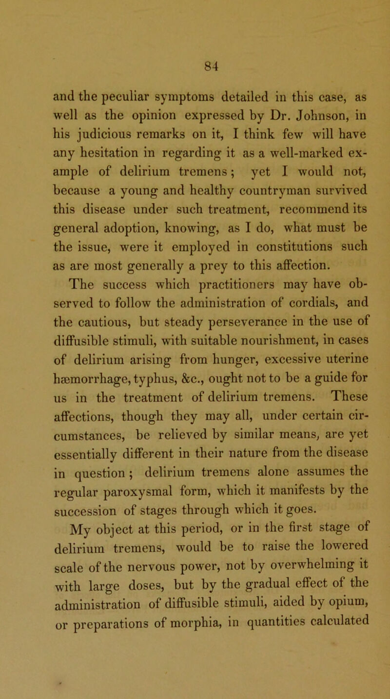 and the peculiar symptoms detailed in this case, as well as the opinion expressed by Dr. Johnson, in his judicious remarks on it, I think few will have any hesitation in regarding it as a well-marked ex- ample of delirium tremens; yet I would not, because a young and healthy countryman survived this disease under such treatment, recommend its general adoption, knowing, as I do, what must be the issue, were it employed in constitutions such as are most generally a prey to this affection. The success which practitioners may have ob- served to follow the administration of cordials, and the cautious, but steady perseverance in the use of diffusible stimuli, with suitable nourishment, in cases of delirium arising from hunger, excessive uterine heemorrhage, typhus, &c., ought not to be a guide for us in the treatment of delirium tremens. These affections, though they may all, under certain cir- cumstances, be relieved by similar means, are yet essentially different in their nature from the disease in question; delirium tremens alone assumes the regular paroxysmal form, which it manifests by the succession of stages through which it goes. My object at this period, or in the first stage of delirium tremens, would be to raise the lowered scale of the nervous power, not by overwhelming it with large doses, but by the gradual effect of the administration of diffusible stimuli, aided by opium, or preparations of morphia, in quantities calculated