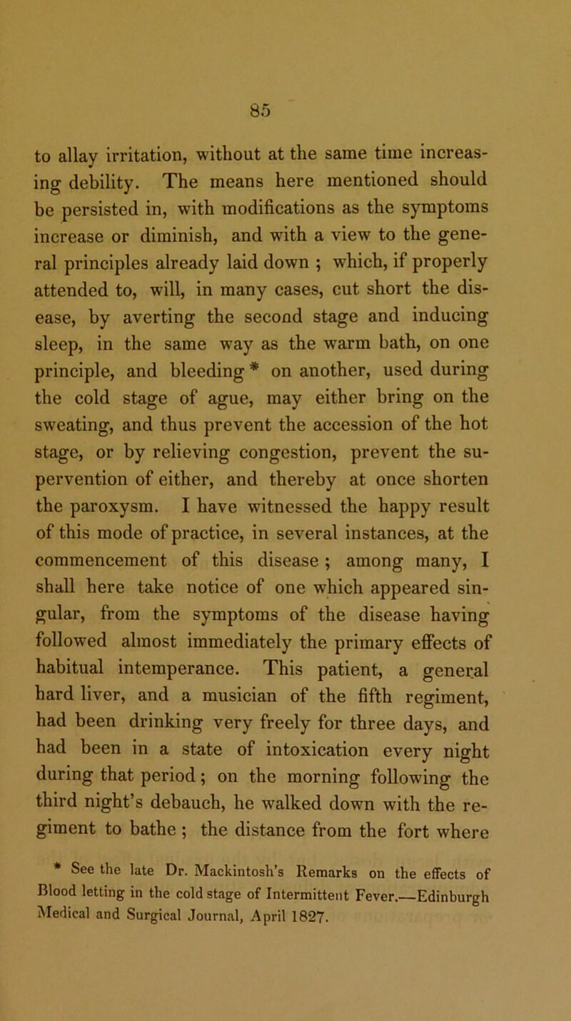 to allay irritation, without at the same time increas- ing debility. The means here mentioned should be persisted in, with modifications as the symptoms increase or diminish, and with a view to the gene- ral principles already laid down ; which, if properly attended to, will, in many cases, cut short the dis- ease, by averting the second stage and inducing sleep, in the same way as the warm bath, on one principle, and bleeding * on another, used during the cold stage of ague, may either bring on the sweating, and thus prevent the accession of the hot stage, or by relieving congestion, prevent the su- pervention of either, and thereby at once shorten the paroxysm. I have witnessed the happy result of this mode of practice, in several instances, at the commencement of this disease; among many, I shall here take notice of one which appeared sin- gular, from the symptoms of the disease having followed almost immediately the primary efiects of habitual intemperance. This patient, a general hard liver, and a musician of the fifth regiment, had been drinking very freely for three days, and had been in a state of intoxication every night during that period; on the morning following the third night’s debauch, he walked down with the re- giment to bathe ; the distance from the fort where * See the late Dr. Mackintosh’s Remarks on the effects of Blood letting in the cold stage of Intermittent Fever.—Edinburgh Medical and Surgical Journal, April 1827.