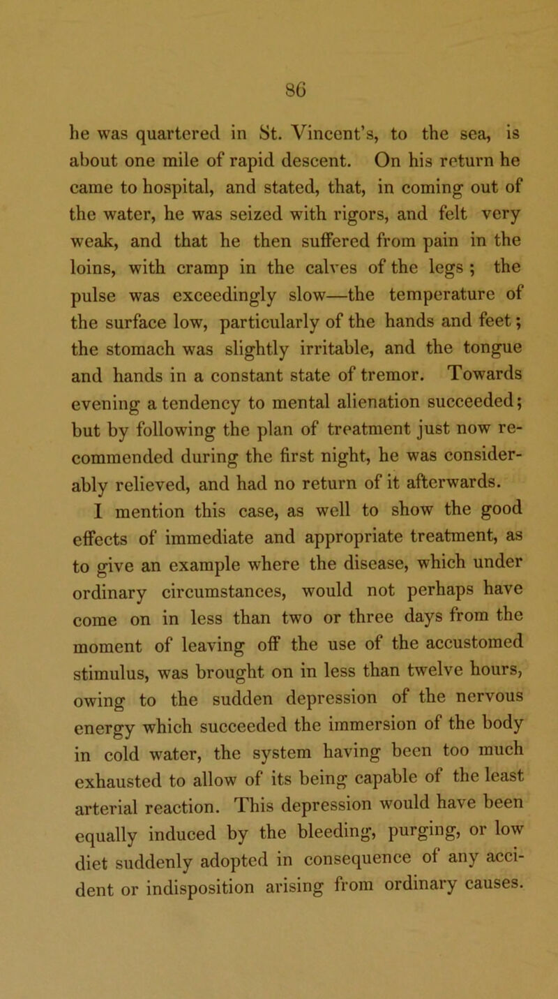 he was quartered in St. Vincent’s, to the sea, is about one mile of rapid descent. On his return he came to hospital, and stated, that, in coming out of the water, he was seized with rigors, and felt very weak, and that he then suffered from pain in the loins, with cramp in the calves of the legs ; the pulse was exceedingly slow—the temperature of the surface low, particularly of the hands and feet; the stomach was slightly irritable, and the tongue and hands in a constant state of tremor. Towards evening a tendency to mental alienation succeeded; but by following the plan of treatment just now re- commended during the first night, he was consider- ably relieved, and had no return of it afterwards. I mention this case, as well to show the good effects of immediate and appropriate treatment, as to give an example where the disease, which under ordinary circumstances, would not perhaps have come on in less than two or three days from the moment of leaving off the use of the accustomed stimulus, was brought on in less than twelve hours, owing to the sudden depression of the nervous energy which succeeded the immersion of the body in cold water, the system having been too much exhausted to allow of its being capable of the least arterial reaction. This depression would have been equally induced by the bleeding, purging, or low diet suddenly adopted in consequence of any acci- dent or indisposition arising from ordinary causes.