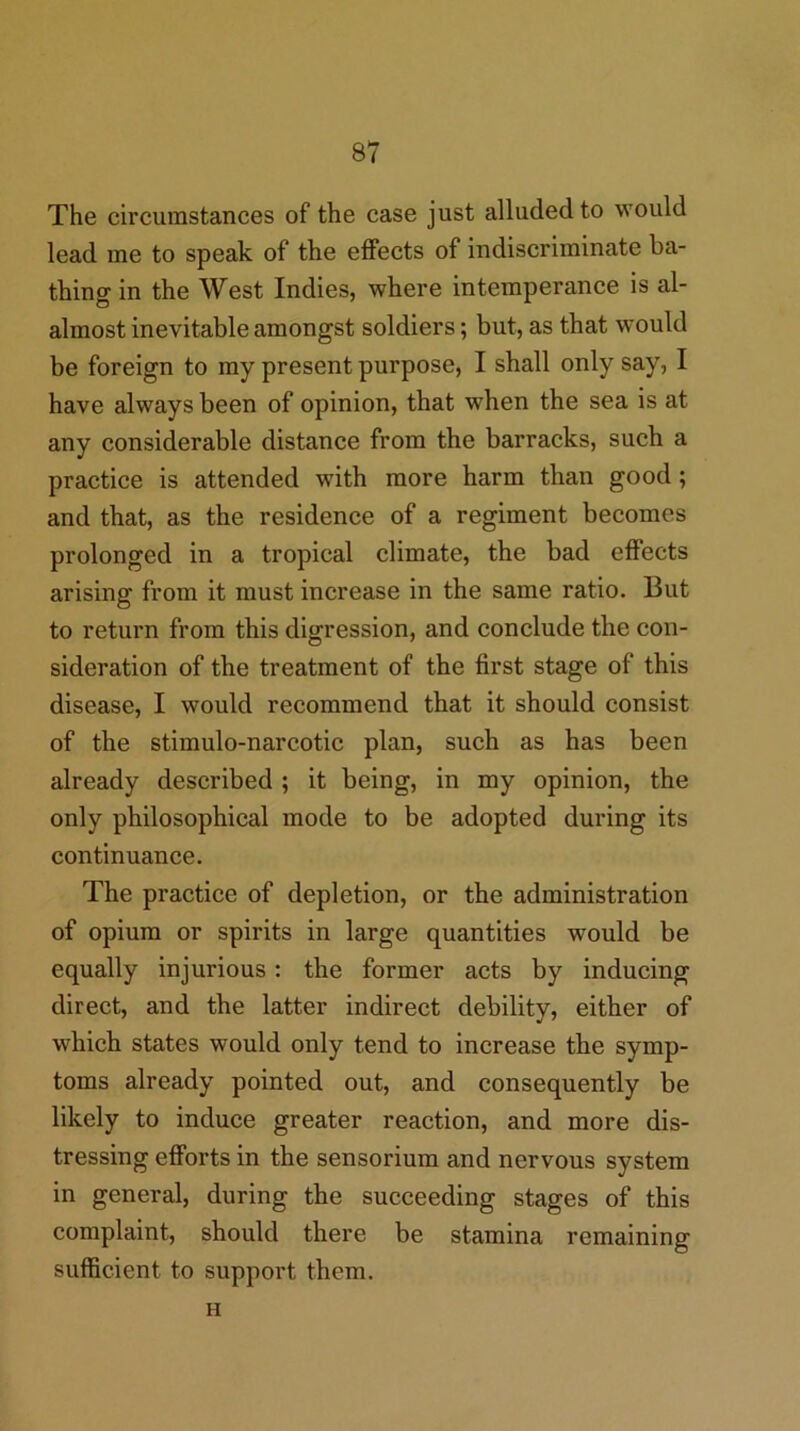 The circumstances of the case just alluded to would lead me to speak of the effects of indiscriminate ba- thing in the West Indies, where intemperance is al- almost inevitable amongst soldiers; but, as that would be foreign to my present purpose, I shall only say, I have always been of opinion, that when the sea is at any considerable distance from the barracks, such a practice is attended with more harm than good; and that, as the residence of a regiment becomes prolonged in a tropical climate, the bad effects arising from it must increase in the same ratio. But to return from this digression, and conclude the con- sideration of the treatment of the first stage of this disease, I would recommend that it should consist of the stimulo-narcotic plan, such as has been already described ; it being, in my opinion, the only philosophical mode to be adopted during its continuance. The practice of depletion, or the administration of opium or spirits in large quantities would be equally injurious: the former acts by inducing direct, and the latter indirect debility, either of which states would only tend to increase the symp- toms already pointed out, and consequently be likely to induce greater reaction, and more dis- tressing efforts in the sensorium and nervous system in general, during the succeeding stages of this complaint, should there be stamina remaining sufficient to support them. H