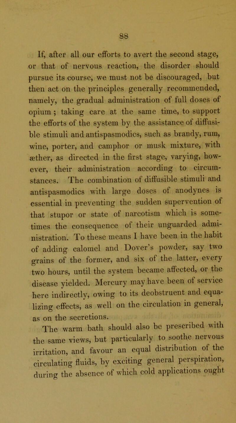 If, after all our efforts to avert the second stage, or that of nervous reaction, the disorder should pursue its course, we must not be discouraged, but then act on the principles generally recommended, namely, the gradual administration of full doses of opium ; taking care at the same time, to support the efforts of the system by the assistance of diffusi- ble stimuli and antispasmodics, such as brandy, rum, wine, porter, and camphor or musk mixture, with Bether, as directed in the first stage, varying, how- ever, their administration according to circum- stances. The combination of diffusible stimuli and antispasmodics with large doses of anodynes is essential in preventing the sudden supervention of that stupor or state of narcotism which is some- times the consequence of their unguarded admi- nistration. To these means I have been in the habit of adding calomel and Dover’s powder, say two grains of the former, and six of the latter, every two hours, until the system became affected, or the disease yielded. Mercury may have been of service here indirectly, owing to its deobstruent and equa- lizing effects, as well on the circulation in general, as on the secretions. The warm bath should also be prescribed with the same views, but particularly to soothe nervous irritation, and favour an equal distribution of the circulating fluids, by exciting general perspiration, during the absence of which cold applications ought