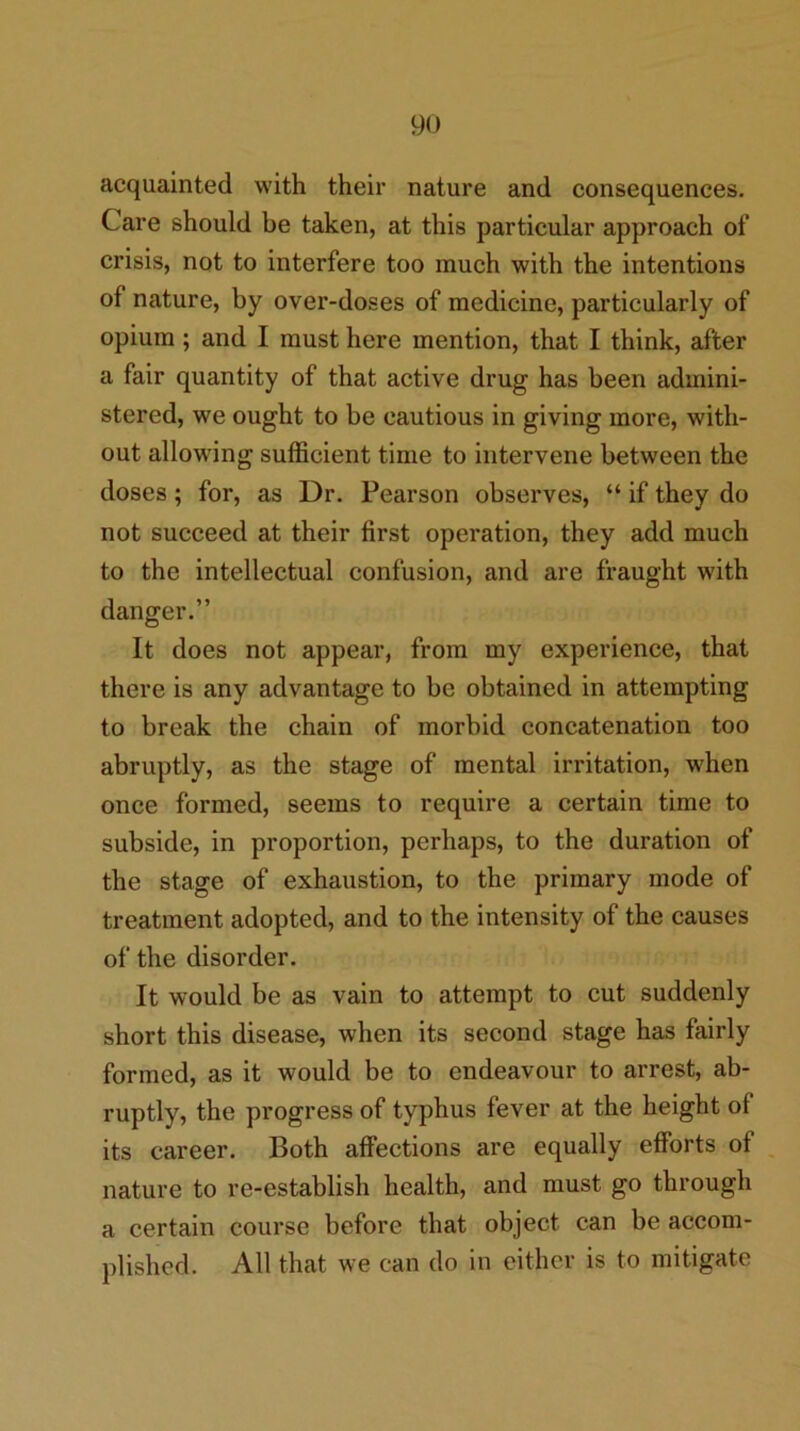 acquainted with their nature and consequences. Care should be taken, at this particular approach of crisis, not to interfere too much with the intentions of nature, by over-doses of medicine, particularly of opium; and I must here mention, that I think, after a fair quantity of that active drug has been admini- stered, we ought to be cautious in giving more, with- out allowing sufficient time to intervene between the doses; for, as Dr. Pearson observes, “ if they do not succeed at their first operation, they add much to the intellectual confusion, and are fraught with danger.” It does not appear, from my experience, that there is any advantage to be obtained in attempting to break the chain of morbid concatenation too abruptly, as the stage of mental irritation, when once formed, seems to require a certain time to subside, in proportion, perhaps, to the duration of the stage of exhaustion, to the primary mode of treatment adopted, and to the intensity of the causes of the disorder. It would be as vain to attempt to cut suddenly short this disease, when its second stage has fairly formed, as it would be to endeavour to arrest, ab- ruptly, the progress of typhus fever at the height of its career. Both affections are equally efforts of nature to re-establish health, and must go through a certain course before that object can be accom- plished. All that we can do in either is to mitigate