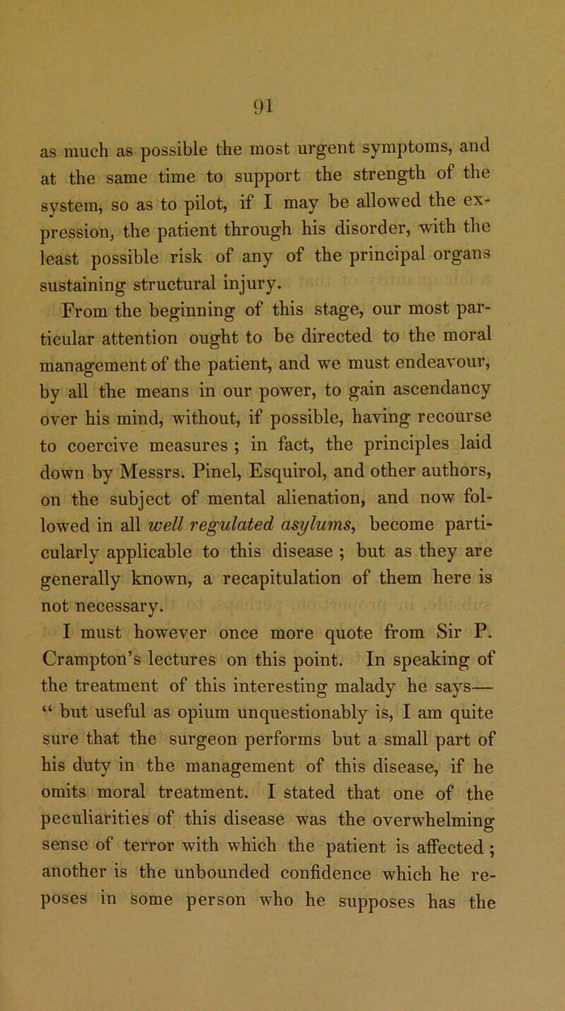 as much as possible the most urgent symptoms, and at the same time to support the strength of the system, so as to pilot, if I may be allowed the ex- pression, the patient through his disorder, with the least possible risk of any of the principal organs sustaining structural injury. From the beginning of this stage, our most par- ticular attention ought to be directed to the moral management of the patient, and we must endeavour, by all the means in our power, to gain ascendancy over his mind, without, if possible, having recourse to coercive measures ; in fact, the principles laid down by Messrs. Pinel, Esquirol, and other authors, on the subject of mental alienation, and now fol- lowed in all well regulated asylums, become parti- cularly applicable to this disease ; but as they are generally known, a recapitulation of them here is not necessary. I must however once more quote from Sir P. Crampton’s lectures on this point. In speaking of the treatment of this interesting malady he says— “ but useful as opium unquestionably is, I am quite sure that the surgeon performs but a small part of his duty in the management of this disease, if he omits moral treatment. I stated that one of the peculiarities of this disease was the overwhelming sense of terror with which the patient is affected ; another is the unbounded confidence which he re- poses in some person who he supposes has the