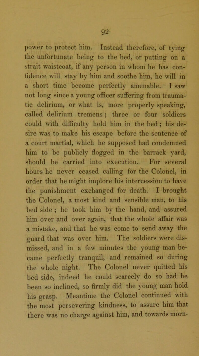 power to protect him. Instead therefore, of tying the unfortunate being to the bod, or putting on a strait waistcoat, if any person in whom he has con- fidence will stay by him and soothe him, he will in a short time become perfectly amenable. I saw not long since a young officer suffering from trauma- tic delirium, or what is, more properly speaking, called delirium tremens; three or four soldiers could with difficulty hold him in the bed: his de- */ ^ sire was to make his escape before the sentence of a court martial, which he supposed had condemned him to be publicly flogged in the barrack yard, should be carried into execution. For several hours he never ceased calling for the Colonel, in order that he might implore his intercession to have the punishment exchanged for death. I brought the Colonel, a most kind and sensible man, to his bed side ; he took him by the hand, and assured him over and over again, that the whole affair was a mistake, and that he was come to send away the guard that was over him. The soldiers were dis- missed, and in a few minutes the young man be- came perfectly tranquil, and remained so during the whole night. The Colonel never quitted his bed side, indeed he could scarcely do so had he been so inclined, so firmly did the young man hold his grasp. Meantime the Colonel continued with the most persevering kindness, to assure him that there was no charge against him, and towards morn-