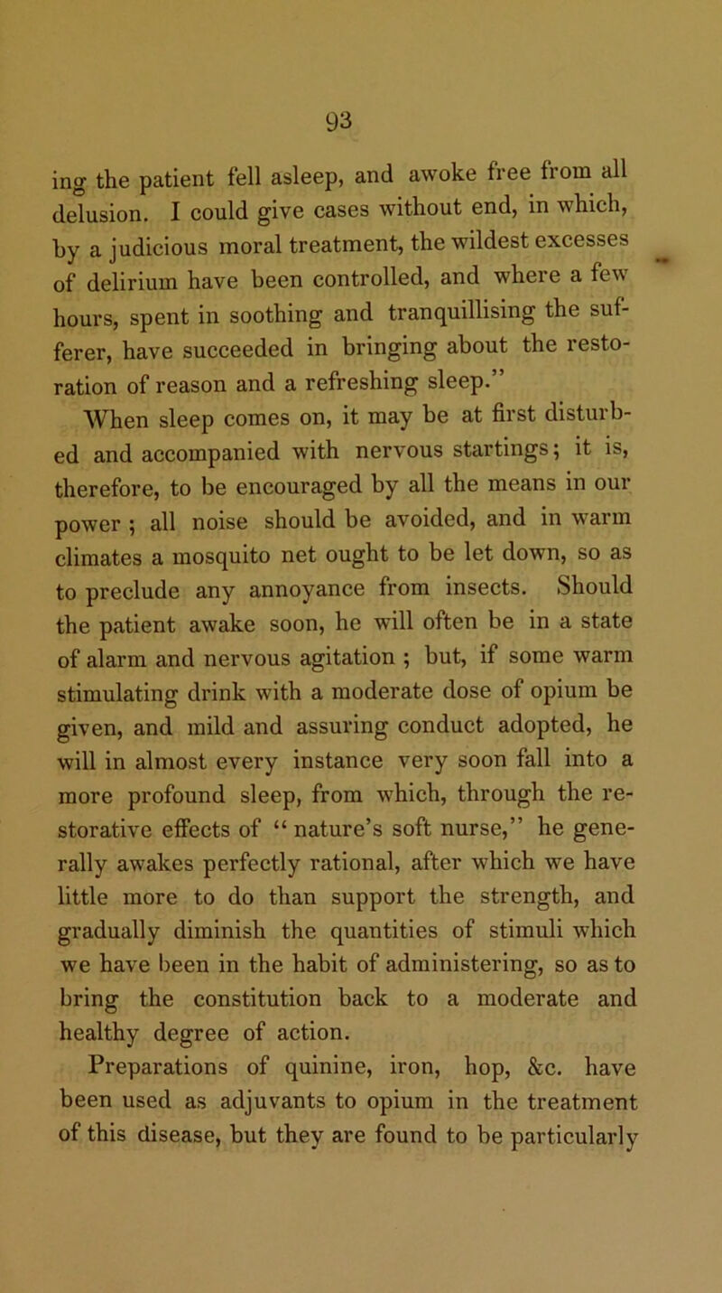 ing the patient fell asleep, and awoke free from all delusion. I could give cases without end, in which, by a judicious moral treatment, the wildest excesses of delirium have been controlled, and where a few hours, spent in soothing and tranquillising the suf- ferer, have succeeded in bringing about the resto- ration of reason and a refreshing sleep.” When sleep comes on, it may be at first disturb- ed and accompanied with nervous startings; it is, therefore, to be encouraged by all the means in our power ; all noise should be avoided, and in ■warm climates a mosquito net ought to be let down, so as to preclude any annoyance from insects. Should the patient awake soon, he will often be in a state of alarm and nervous agitation ; but, if some warm stimulating drink with a moderate dose of opium be given, and mild and assuring conduct adopted, he will in almost every instance very soon fall into a more profound sleep, from which, through the re- storative effects of “ nature’s soft nurse,” he gene- rally awakes perfectly rational, after which we have little more to do than support the strength, and gradually diminish the quantities of stimuli which we have been in the habit of administering, so as to bring the constitution back to a moderate and healthy degree of action. Preparations of quinine, iron, hop, &c. have been used as adjuvants to opium in the treatment of this disease, but they are found to be particularly