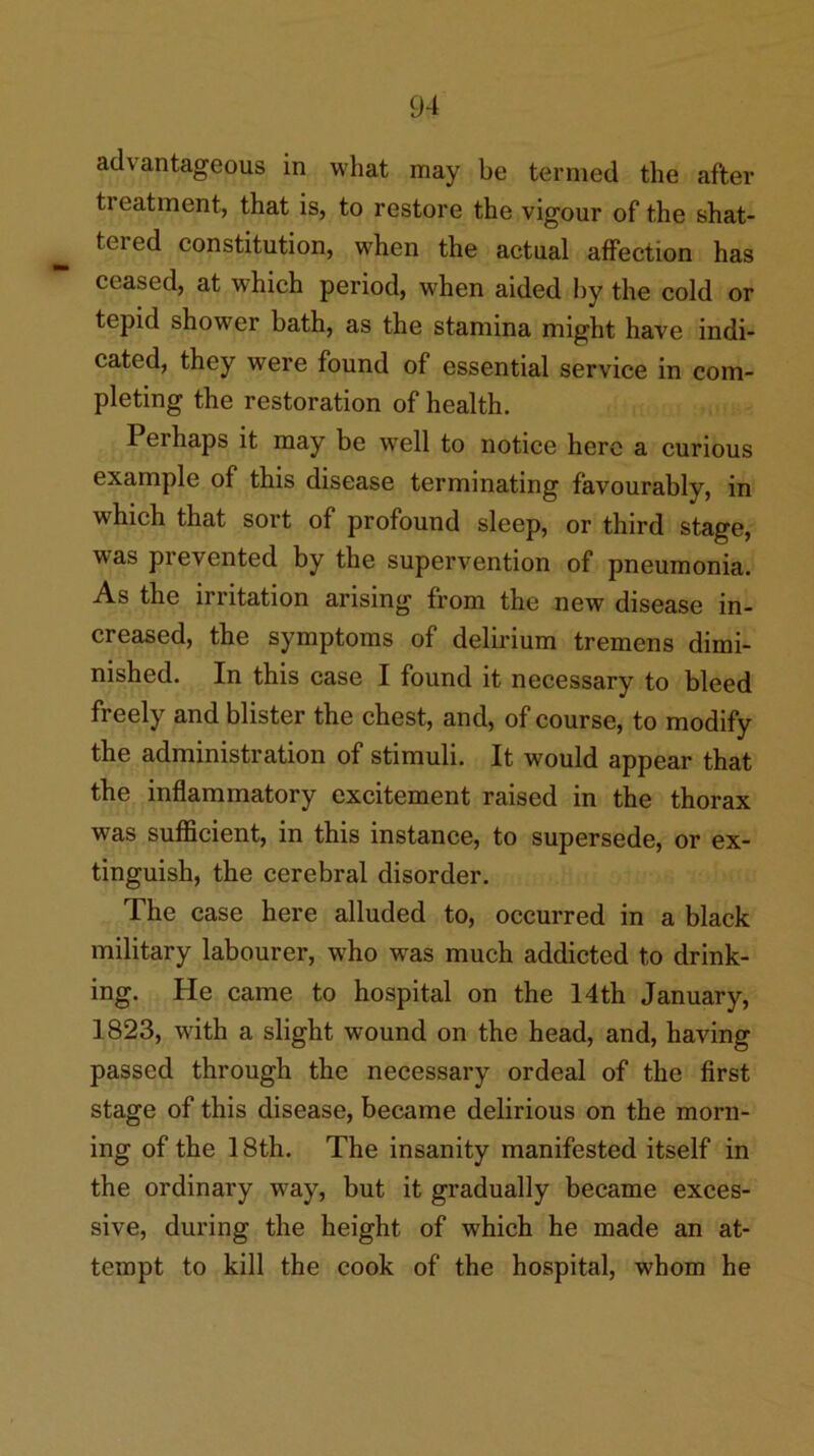 advantageous in what may be termed the after treatment, that is, to restore the vigour of the shat- tered constitution, when the actual affection has ceased, at which period, when aided by the cold or tepid shower bath, as the stamina might have indi- cated, they were found of essential service in com- pleting the restoration of health. Perhaps it may be well to notice here a curious example of this disease terminating favourably, in which that sort of profound sleep, or third stage, was prevented by the supervention of pneumonia. As the irritation arising from the new disease in- creased, the symptoms of delirium tremens dimi- nished. In this case I found it necessary to bleed freely and blister the chest, and, of course, to modify the administration of stimuli. It would appear that the inflammatory excitement raised in the thorax was sufficient, in this instance, to supersede, or ex- tinguish, the cerebral disorder. The case here alluded to, occurred in a black military labourer, who was much addicted to drink- ing. He came to hospital on the 14th January, 1823, with a slight wound on the head, and, having passed through the necessary ordeal of the first stage of this disease, became delirious on the morn- ing of the 18th. The insanity manifested itself in the ordinary way, but it gradually became exces- sive, during the height of which he made an at- tempt to kill the cook of the hospital, whom he