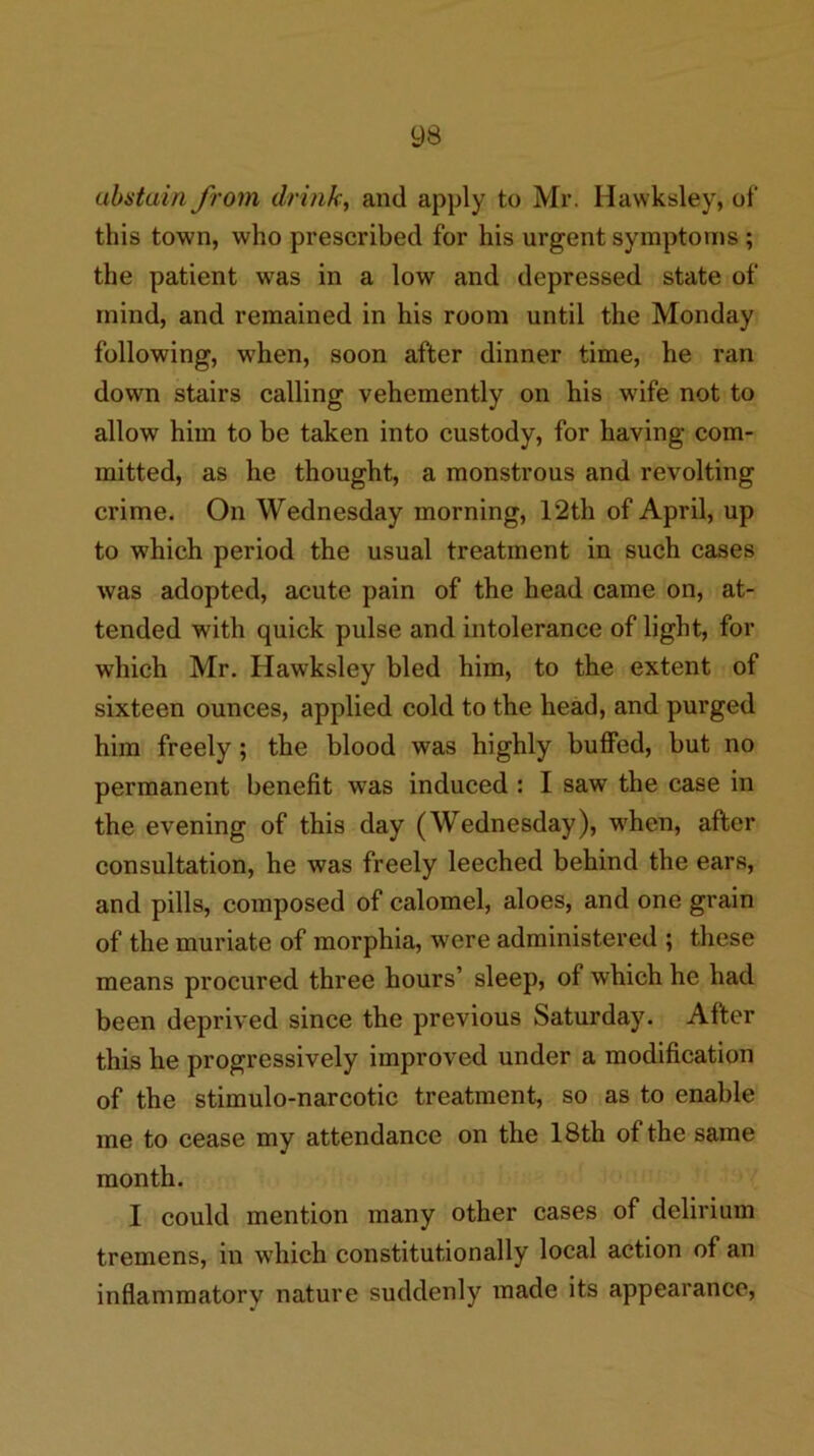 abstain from drink, and apply to Mr. Hawksley, of this town, who prescribed for his urgent symptoms ; the patient was in a low and depressed state of mind, and remained in his room until the Monday following, when, soon after dinner time, he ran down stairs calling vehemently on his wife not to allow him to be taken into custody, for having com- mitted, as he thought, a monstrous and revolting crime. On Wednesday morning, 12th of April, up to which period the usual treatment in such cases was adopted, acute pain of the head came on, at- tended with quick pulse and intolerance of light, for which Mr. Hawksley bled him, to the extent of sixteen ounces, applied cold to the head, and purged him freely; the blood was highly buffed, but no permanent benefit was induced : I saw the case in the evening of this day (Wednesday), when, after consultation, he was freely leeched behind the ears, and pills, composed of calomel, aloes, and one grain of the muriate of morphia, were administered ; these means procured three hours’ sleep, of which he had been deprived since the previous Saturday. After this he progressively improved under a modification of the stimulo-narcotic treatment, so as to enable me to cease my attendance on the 18th of the same month. I could mention many other cases of delirium tremens, in which constitutionally local action of an inflammatory nature suddenly made its appearance.