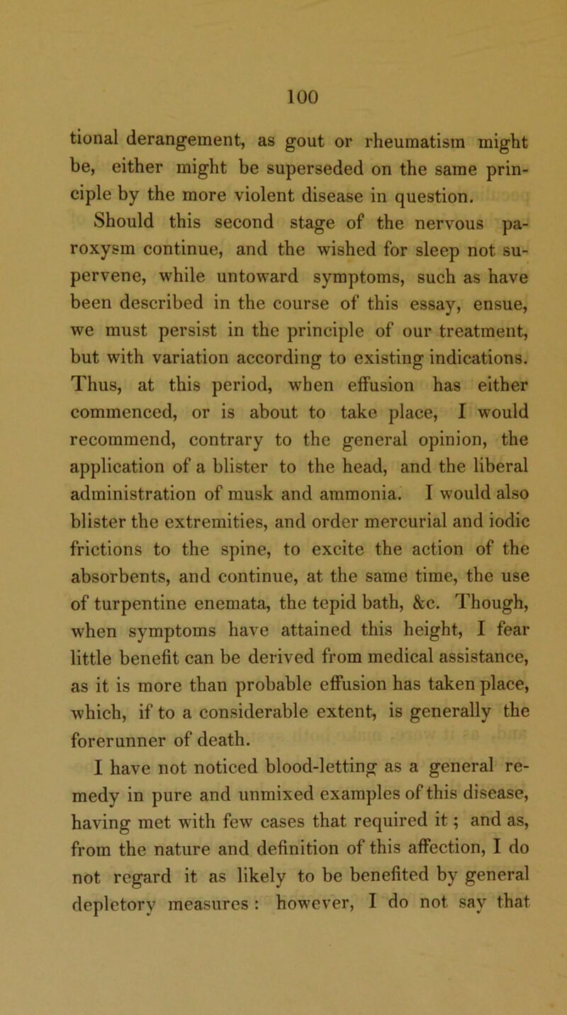 tlonal derangement, as gout or rheumatism might be, either might be superseded on the same prin- ciple by the more violent disease in question. Should this second stage of the nervous pa- roxysm continue, and the wished for sleep not su- pervene, while untoward symptoms, such as have been described in the course of this essay, ensue, we must persist in the principle of our treatment, but with variation according to existing indications. Thus, at this period, when elFusion has either commenced, or is about to take place, I would recommend, contrary to the general opinion, the application of a blister to the head, and the liberal administration of musk and ammonia. I would also blister the extremities, and order mercurial and iodic frictions to the spine, to excite the action of the absorbents, and continue, at the same time, the use of turpentine enemata, the tepid bath, &c. Though, when symptoms have attained this height, I fear little benefit can be derived from medical assistance, as it is more than probable effusion has taken place, which, if to a considerable extent, is generally the forerunner of death. I have not noticed blood-letting as a general re- medy in pure and unmixed examples of this disease, having met with few cases that required it; and as, from the nature and definition of this affection, I do not regard it as likely to be benefited by general depletory measures : however, I do not say that