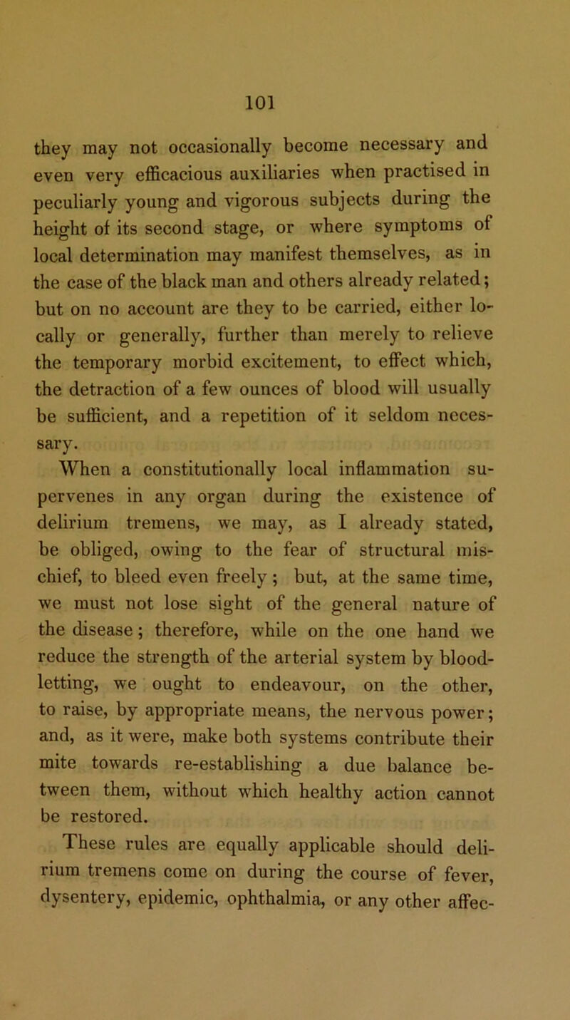 they may not occasionally become necessary and even very efficacious auxiliaries when practised in peculiarly young and vigorous subjects during the height of its second stage, or where symptoms of local determination may manifest themselves, as in the case of the black man and others already related; but on no account are they to be carried, either lo- cally or generally, further than merely to relieve the temporary morbid excitement, to effect which, the detraction of a few ounces of blood will usually be sufficient, and a repetition of it seldom neces- sary. When a constitutionally local inflammation su- pervenes in any organ during the existence of delirium tremens, we may, as I already stated, be obliged, owing to the fear of structural mis- chief, to bleed even freely ; but, at the same time, we must not lose sight of the general nature of the disease; therefore, while on the one hand we reduce the strength of the arterial system by blood- letting, we ought to endeavour, on the other, to raise, by appropriate means, the nervous power; and, as it were, make both systems contribute their mite towards re-establishing a due balance be- tween them, without which healthy action cannot be restored. These rules are equally applicable should deli- rium tremens come on during the course of fever, dysentery, epidemic, ophthalmia, or any other affec-