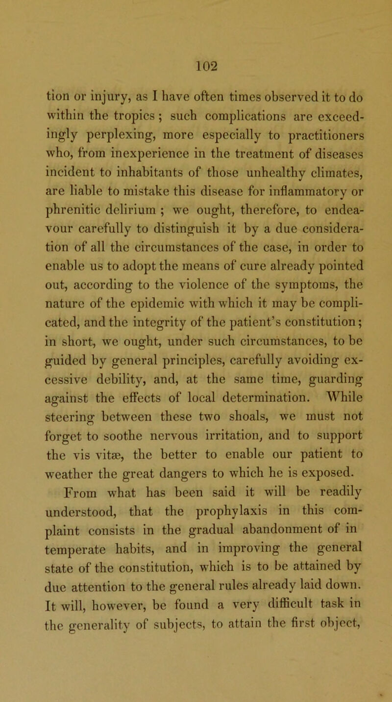 tion or injury, as I have often times observed it to do within the tropics; such complications are exceed- ingly perplexing, more especially to practitioners who, from inexperience in the treatment of diseases incident to inhabitants of those unhealthy climates, are liable to mistake this disease for inflammatory or phrenitic delirium ; we ought, therefore, to endea- vour carefully to distinguish it by a due considera- tion of all the circumstances of the case, in order to enable us to adopt the means of cure already pointed out, according to the violence of the symptoms, the nature of the epidemic with which it may be compli- cated, and the integrity of the patient’s constitution; in short, we ought, under such circumstances, to be guided by general principles, carefully avoiding ex- cessive debility, and, at the same time, guarding against the effects of local determination. While steering between these two shoals, we must not forget to soothe nervous irritation, and to support the vis vitffi, the better to enable our patient to weather the great dangers to which he is exposed. From what has been said it will be readily understood, that the prophylaxis in this com- plaint consists in the gradual abandonment of in temperate habits, and in improving the general state of the constitution, which is to be attained by due attention to the general rules already laid down. It will, however, be found a very difficult task in the generality of subjects, to attain the first object.