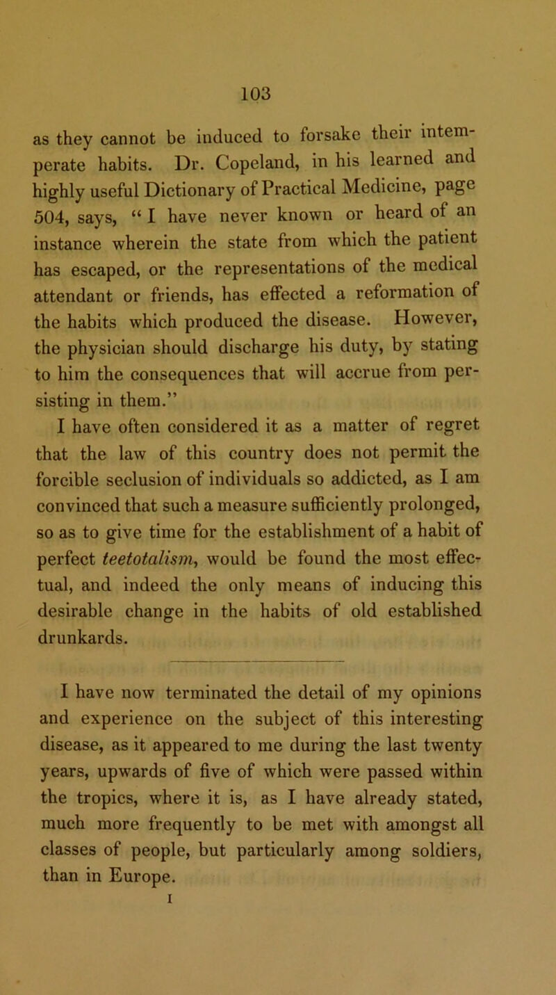 as they cannot be induced to forsake their intem- perate habits. Dr. Copeland, in his learned and highly useful Dictionary of Practical Medicine, page 504, says, “ I have never known or heard of an instance wherein the state from which the patient has escaped, or the representations of the medical attendant or friends, has effected a reformation of the habits which produced the disease. However, the physician should discharge his duty, by stating to him the consequences that will accrue from per- sisting in them.” I have often considered it as a matter of regret that the law of this country does not permit the forcible seclusion of individuals so addicted, as I am convinced that such a measure sufficiently prolonged, so as to give time for the establishment of a habit of perfect teetotalism, would be found the most effec- tual, and indeed the only means of inducing this desirable change in the habits of old established drunkards. I have now terminated the detail of my opinions and experience on the subject of this interesting disease, as it appeared to me during the last twenty years, upwards of five of which were passed within the tropics, where it is, as I have already stated, much more frequently to be met with amongst all classes of people, but particularly among soldiers, than in Europe. I