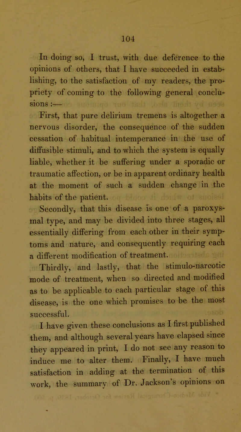 In doing so, I trust, with due deference to the opinions of others, that I have succeeded in estab- lishing, to the satisfaction of my readers, the pro- priety of coming to the following general conclu- sions :— First, that pure delirium tremens is altogether a nervous disorder, the consequence of the sudden cessation of habitual intemperance in the use of diffusible stimuli, and to which the system is equally liable, whether it be suffering under a sporadic or traumatic affection, or be in apparent ordinary health at the moment of such a sudden change in the habits of the patient. Secondly, that this disease is one of a paroxys- mal type, and may be divided into three stages, all essentially differing from each other in their symp- toms and nature, and consequently requiring each a different modification of treatment. Thirdly, and lastly, that the stimulo-narcotic mode of treatment, when so directed and modified as to be applicable to each particular stage of this disease, is the one which promises to be the most successful. I have given these conclusions as I first published them, and although several years have elapsed since they appeared in print, I do not see any reason to induce me to alter them. Finally, I have much satisfaction in adding at the termination of this work, the summary of Dr. Jackson’s opinions on