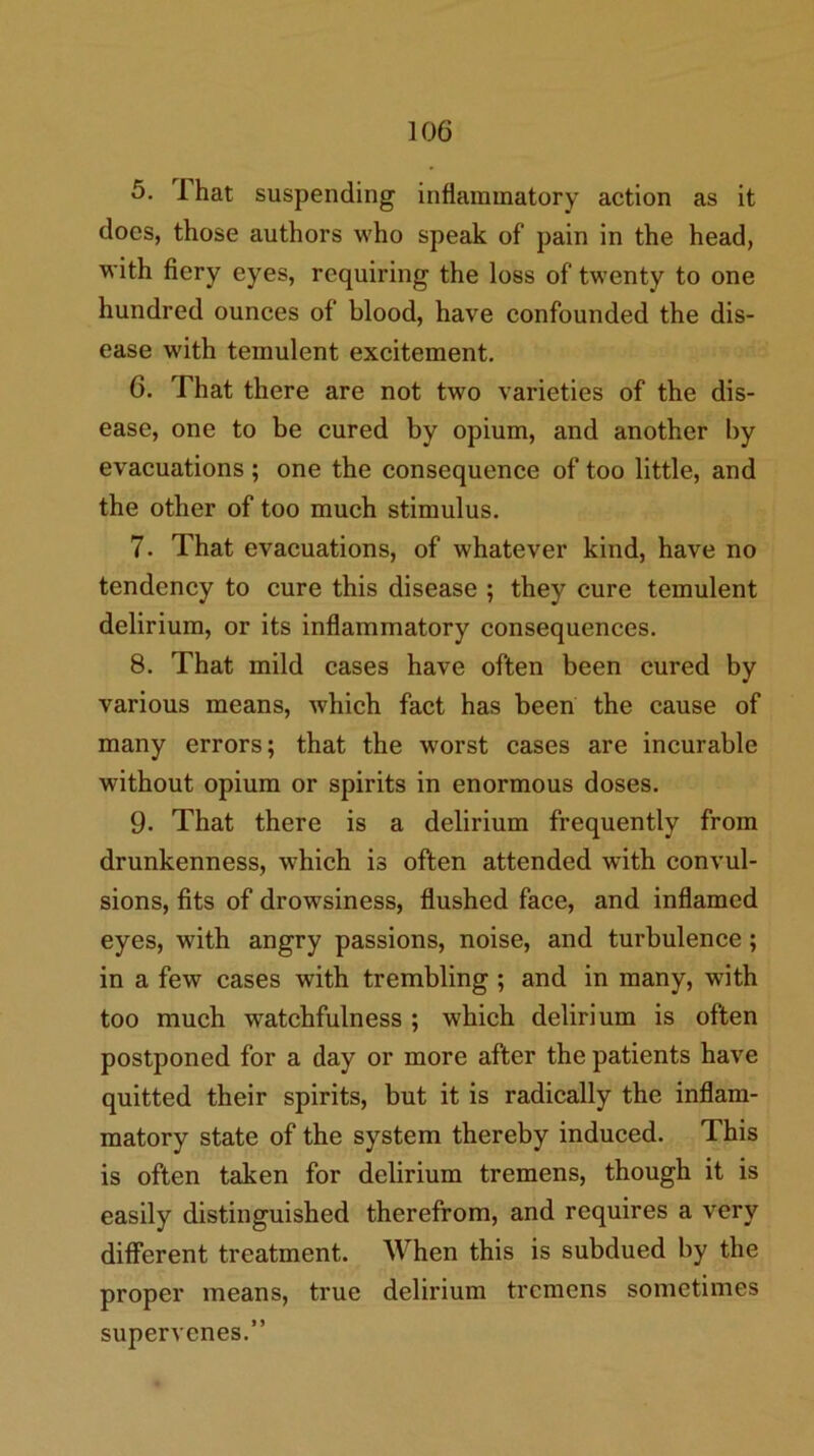 5. That suspending inflammatory action as it does, those authors who speak of pain in the head, with fiery eyes, requiring the loss of twenty to one hundred ounces of blood, have confounded the dis- ease with temulent excitement. 6. That there are not two varieties of the dis- ease, one to be cured by opium, and another by evacuations; one the consequence of too little, and the other of too much stimulus. 7. That evacuations, of whatever kind, have no tendency to cure this disease ; they cure temulent delirium, or its inflammatory consequences. 8. That mild cases have often been cured by various means, which fact has been the cause of many errors; that the worst cases are incurable without opium or spirits in enormous doses. 9. That there is a delirium frequently from drunkenness, which is often attended with convul- sions, fits of drowsiness, flushed face, and inflamed eyes, with angry passions, noise, and turbulence; in a few cases with trembling; and in many, with too much watchfulness ; which delirium is often postponed for a day or more after the patients have quitted their spirits, but it is radically the inflam- matory state of the system thereby induced. This is often taken for delirium tremens, though it is easily distinguished therefrom, and requires a very different treatment. When this is subdued by the proper means, true delirium tremens sometimes supervenes.”