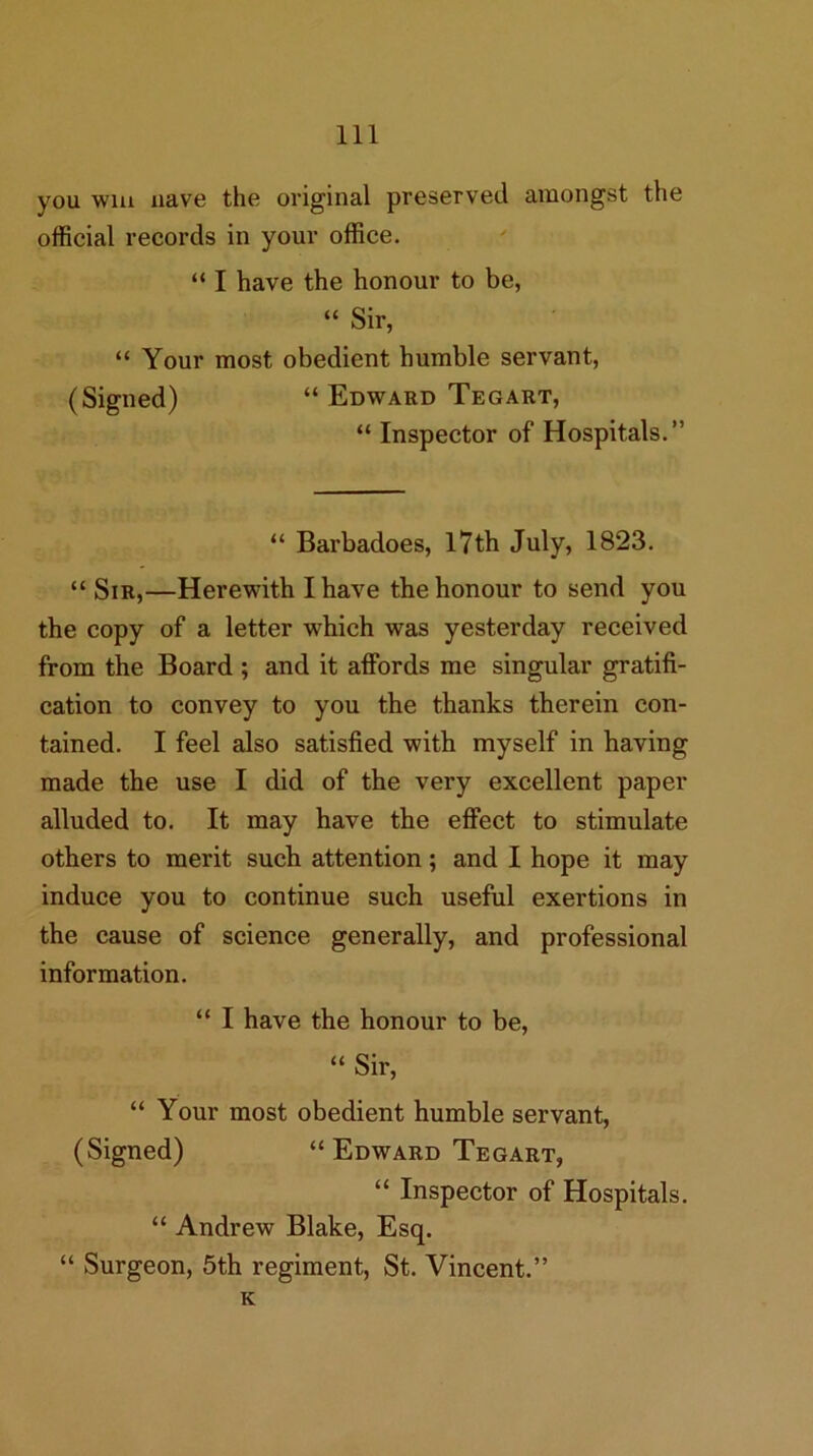 you win nave the original preserved amongst the official records in your office. “ I have the honour to be, “ Sir, “ Your most obedient humble servant, (Signed) “ Edward Tegart, “ Inspector of Hospitals.” “ Barbadoes, l7th July, 1823. “ Sir,—Herewith I have the honour to send you the copy of a letter which was yesterday received from the Board ; and it affords me singular gratifi- cation to convey to you the thanks therein con- tained. I feel also satisfied with myself in having made the use I did of the very excellent paper alluded to. It may have the effect to stimulate others to merit such attention; and I hope it may induce you to continue such useful exertions in the cause of science generally, and professional information. “ I have the honour to be, “ Sir, “ Your most obedient humble servant, (Signed) “ Edward Tegart, “ Inspector of Hospitals. “ Andrew Blake, Esq. “ Surgeon, 5th regiment, St. Vincent.” K