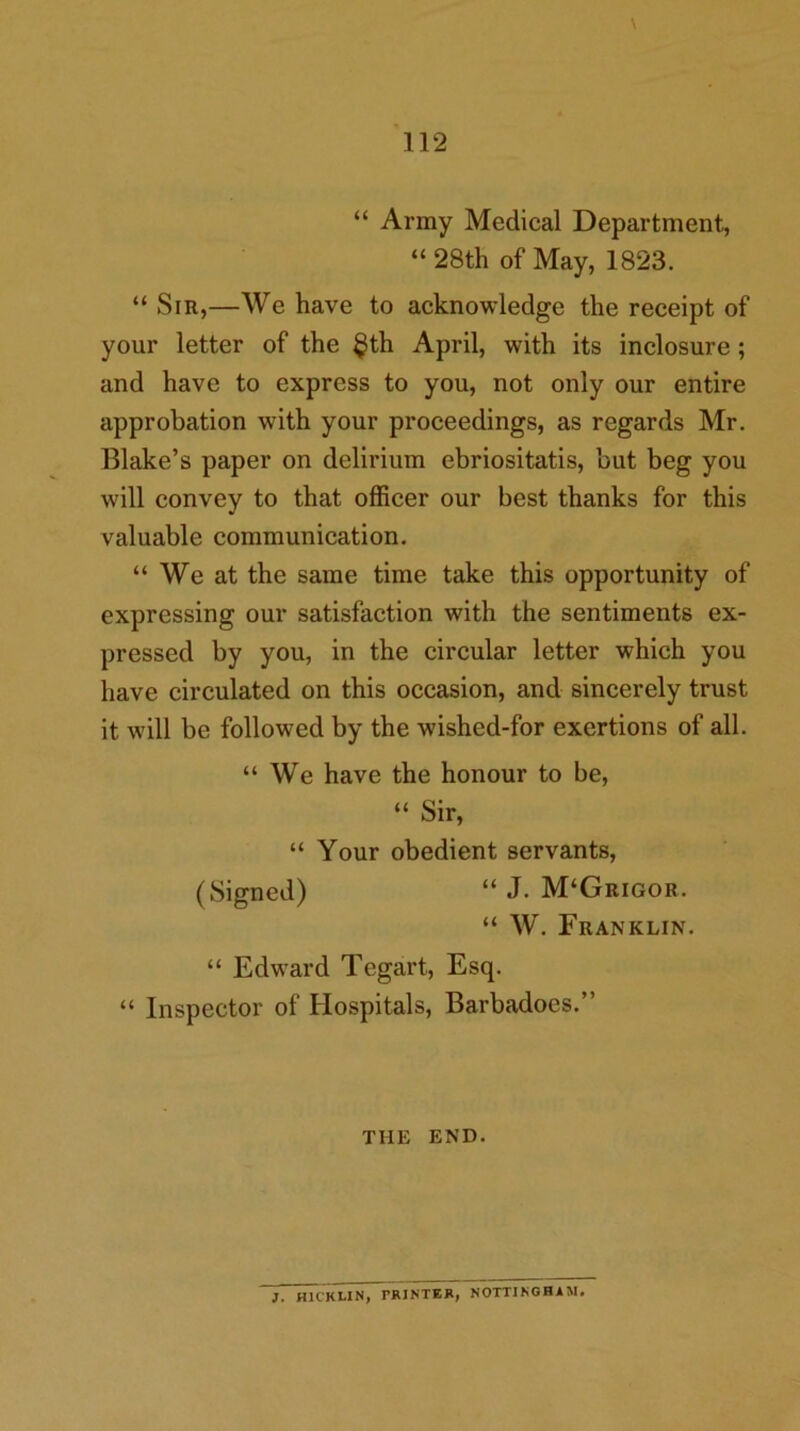 \ “ Army Medical Department, “ 28th of May, 1823. “ Sir,—We have to acknowledge the receipt of your letter of the §th April, with its inclosure; and have to express to you, not only our entire approbation with your proceedings, as regards Mr. Blake’s paper on delirium ebriositatis, but beg you will convey to that officer our best thanks for this valuable communication. “ We at the same time take this opportunity of expressing our satisfaction with the sentiments ex- pressed by you, in the circular letter which you have circulated on this occasion, and sincerely trust it will be followed by the wished-for exertions of all. “We have the honour to be, “ Sir, “ Your obedient servants, (Signed) “ J. M‘Grigor. “ W. Franklin. “ Edward Tegart, Esq. “ Inspector of Hospitals, Barbadocs.” THE END. }. HICKLIN, PRINTER, NOTTINGHAM.