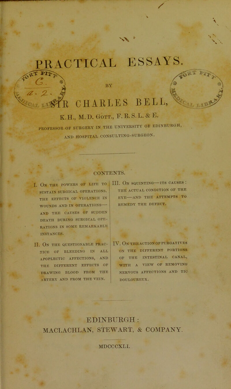 N\ f PRACTICAL ESSAYS. ;2-. 4 /0 1 .'jfe CHARLES BELL,Ss,_, K.H., M. D. Gott., F. R. S. L. & E. PROFESSOR OF SURGERY IN THE UNIVERSITY OF EDINBURGH, AND HOSPITAL CONSULTING-SURGEON. CONTENTS. I. On the powers of life to SUSTAIN SURGICAL OPERATIONS. THE EFFECTS OF VIOLENCE IN WOUNDS AND IN OPERATIONS and the causes of sudden DEATH DURING SURGICAL OPE- RATIONS IN SOME REMARKABLE INSTANCES. II. On the questionable pr.ac- XICE OF BLEEDING IN ALL apoplectic affections, and THE DIFFERENT EFFECTS OF DRAWING BLOOD FROM THE artery and from the vein. III. On squinting—its causes : THE ACTUAL condition OF THE eye AND THE ATTEMPTS TO REMEDY THE DEFECT. IV. Ontheactionofpurgatives ON THE DIFFERENT PORTIONS OF THE INTESTINAL CANAL, WITH A VIEW OF REMOVING NERVOUS affections AND TIC DOULOUREUX. EDINBURGH: MACLACHLAN, STEWART, & COMPANY. MDCCCXLI.