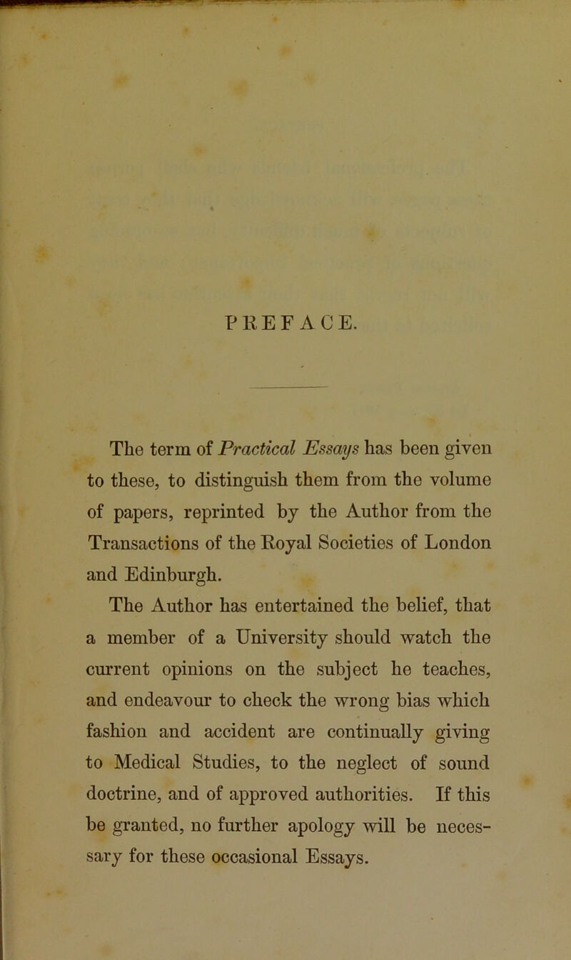 PREFACE. The term of Practical Essays has been given to these, to distinguish them from the volume of papers, reprinted bj the Author from the Transactions of the Royal Societies of London and Edinburgh. The Author has entertained the belief, that a member of a University should watch the current opinions on the subject he teaches, and endeavour to check the wrong bias which fashion and accident are continually giving to Medical Studies, to the neglect of sound doctrine, and of approved authorities. If this be granted, no further apology will be neces- sary for these occasional Essays.