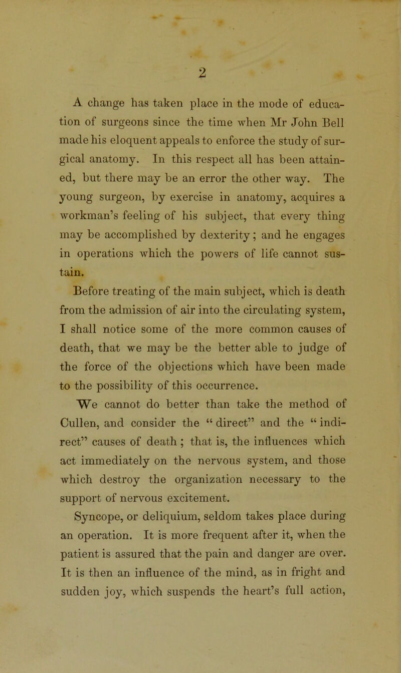 A change has taken place in the mode of educa- tion of surgeons since the time when Mr John Bell made his eloquent appeals to enforce the study of sur- gical anatomy. In this respect all has been attain- ed, but there may be an error the other way. The young surgeon, by exercise in anatomy, acquires a workman’s feeling of his subject, that every thing may be accomplished by dexterity; and he engages in operations which the powers of life cannot sus- tain. Before treating of the main subject, which is death from the admission of air into the circulating system, I shall notice some of the more common causes of death, that we may be the better able to judge of the force of the objections which have been made to the possibility of this occurrence. We cannot do better than take the method of Cullen, and consider the “ direct” and the “ indi- rect” causes of death ; that is, the influences Avhich act immediately on the nervous system, and those which destroy the organization necessary to the support of nervous excitement. Syncope, or deliquium, seldom takes place during an operation. It is more frequent after it, when the patient is assured that the pain and danger are over. It is then an influence of the mind, as in fright and sudden joy, which suspends the heart’s full action.