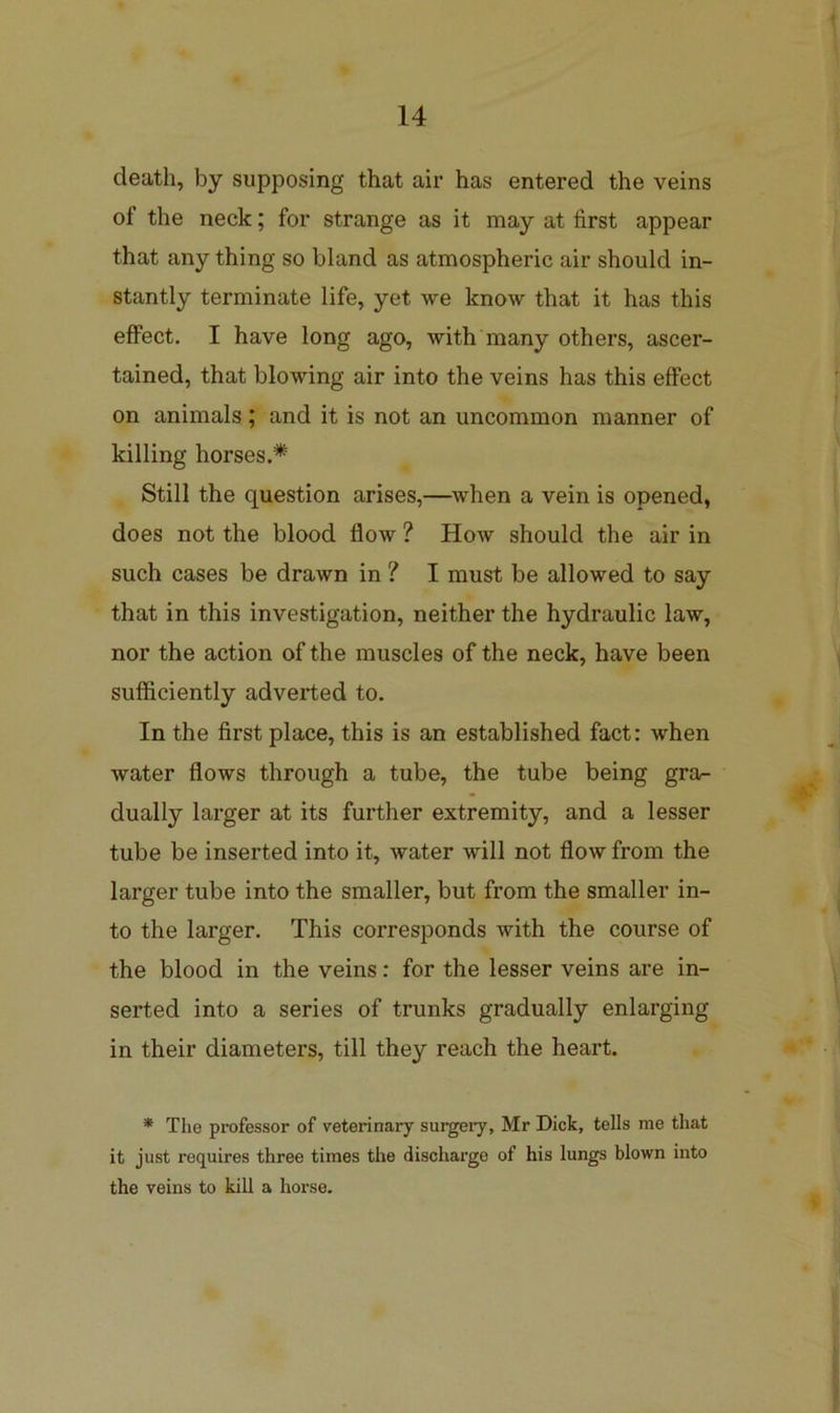 death, by supposing that air has entered the veins of the neck; for strange as it may at first appear that any thing so bland as atmospheric air should in- stantly terminate life, yet we know that it has this effect. I have long ago, with many others, ascer- tained, that blowing air into the veins has this effect on animals; and it is not an uncommon manner of killing horses.* Still the question arises,—when a vein is opened, does not the blood flow ? How should the air in such cases be drawn in ? I must be allowed to say that in this investigation, neither the hydraulic law, nor the action of the muscles of the neck, have been sufficiently adverted to. In the first place, this is an established fact: when water flows through a tube, the tube being gra- dually larger at its further extremity, and a lesser tube be inserted into it, water will not flow from the larger tube into the smaller, but from the smaller in- to the larger. This corresponds with the course of the blood in the veins: for the lesser veins are in- serted into a series of trunks gradually enlarging in their diameters, till they reach the heart. * The professor of veterinary surgery, Mr Dick, tells me that it just requires three times the discharge of his lungs blown into the veins to kill a horse.