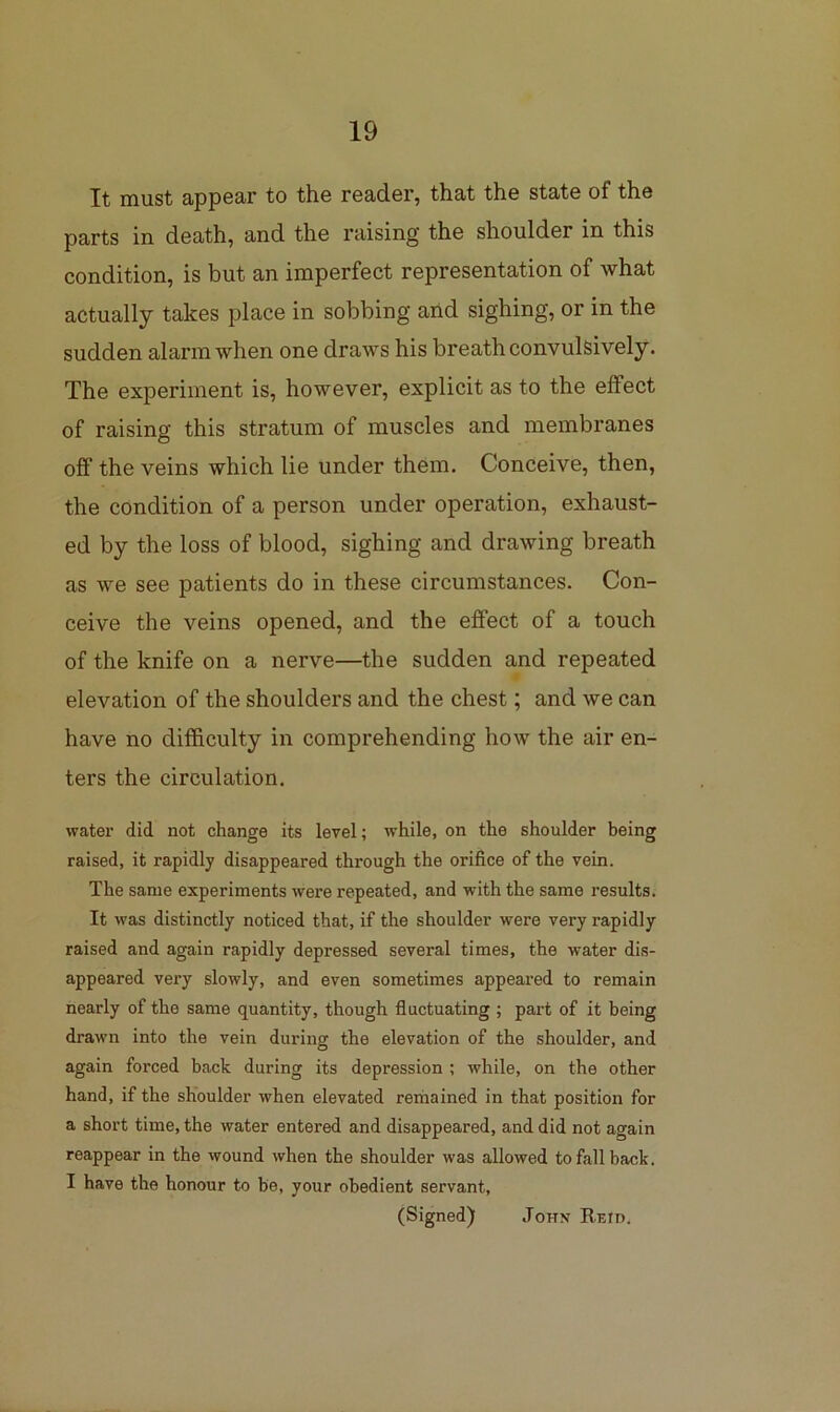 It must appear to the reader, that the state of the parts in death, and the raising the shoulder in this condition, is but an imperfect representation of what actually takes place in sobbing aild sighing, or in the sudden alarm when one draws his breath convulsively. The experiment is, however, explicit as to the effect of raising this stratum of muscles and membranes off the veins which lie under them. Conceive, then, the condition of a person under operation, exhaust- ed by the loss of blood, sighing and drawing breath as we see patients do in these circumstances. Con- ceive the veins opened, and the effect of a touch of the knife on a nerve—the sudden and repeated elevation of the shoulders and the chest; and we can have no difficulty in comprehending how the air en- ters the circulation. water did not change its level; while, on the shoulder being raised, it rapidly disappeai'ed through the orifice of the vein. The same experiments were repeated, and with the same results. It was distinctly noticed that, if the shoulder were very rapidly raised and again rapidly depressed several times, the water dis- appeared very slowly, and even sometimes appeared to remain nearly of the same quantity, though fluctuating; part of it being drawn into the vein during the elevation of the shoulder, and again forced back during its depression ; while, on the other hand, if the shoulder when elevated remained in that position for a short time, the water entered and disappeared, and did not again reappear in the wound when the shoulder was allowed to fall back. I have the honour to be, your obedient servant, (Signed) John Reid.