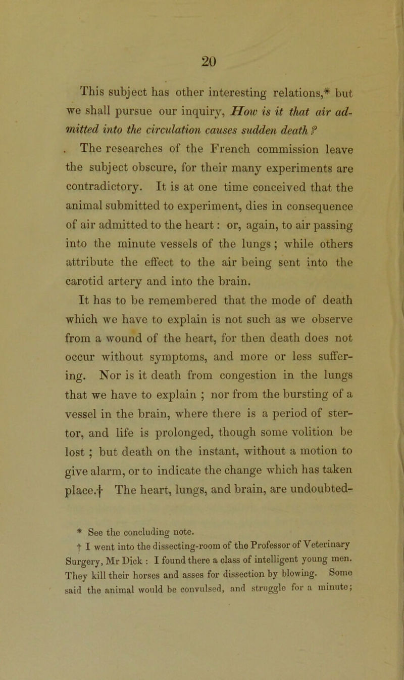 This subject has other interesting relations,* but we shall pursue our inquiry, Hoiv is it that air ad- mitted into the circulation causes sudden death ? . The researches of the French commission leave the subject obscure, for their many experiments are contradictory. It is at one time conceived that the animal submitted to experiment, dies in consequence of air admitted to the heart: or, again, to air passing into the minute vessels of the lungs; while others attribute the effect to the air being sent into the carotid artery and into the brain. It has to be remembered that the mode of death which we have to explain is not such as we observe from a wound of the heart, for then death does not occur without symptoms, and more or less suffer- ing. Nor is it death from congestion in the lungs that we have to explain ; nor from the bursting of a vessel in the brain, where there is a period of ster- tor, and life is prolonged, though some volition be lost ; but death on the instant, without a motion to give alarm, or to indicate the change Avhich has taken place.f The heart, lungs, and brain, are undoubted- * See the concluding note. t I went into the dissecting-room of the Professor of Veterinary Surgery, Mr Dick : I found there a class of intelligent young men. They kill their horses and asses for dissection by blowing. Some said the animal would be convulsed, and struggle for a minute;