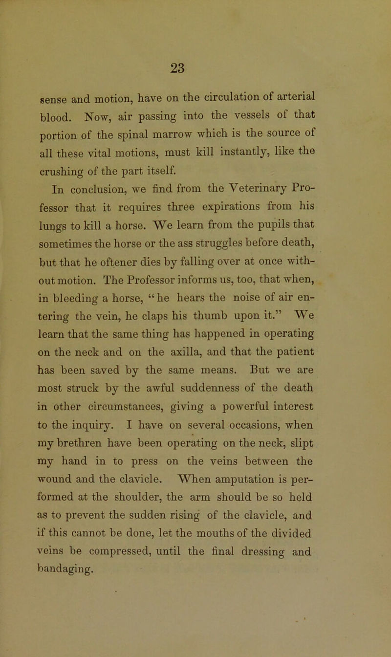 sense and motion, have on the circulation of arterial blood. Now, air passing into the vessels of that portion of the spinal marrow which is the source of all these vital motions, must kill instantly, like the crushing of the part itself. In conclusion, we find from the Veterinary Pro- fessor that it requires three expirations from his lungs to kill a horse. We learn from the pupils that sometimes the horse or the ass struggles before death, but that he oftener dies by falling over at once with- out motion. The Professor informs us, too, that when, in bleeding a horse, “ he hears the noise of air en- tering the vein, he claps his thumb upon it.” We learn that the same thing has happened in operating on the neck and on the axilla, and that the patient has been saved by the same means. But we are most struck by the awful suddenness of the death in other circumstances, giving a powerful interest to the inquiry. I have on several occasions, when my brethren have been operating on the neck, slipt my hand in to press on the veins between the wound and the clavicle. When amputation is per- formed at the shoulder, the arm should be so held as to prevent the sudden rising of the clavicle, and if this cannot be done, let the mouths of the divided veins be compressed, until the final dressing and bandaging.