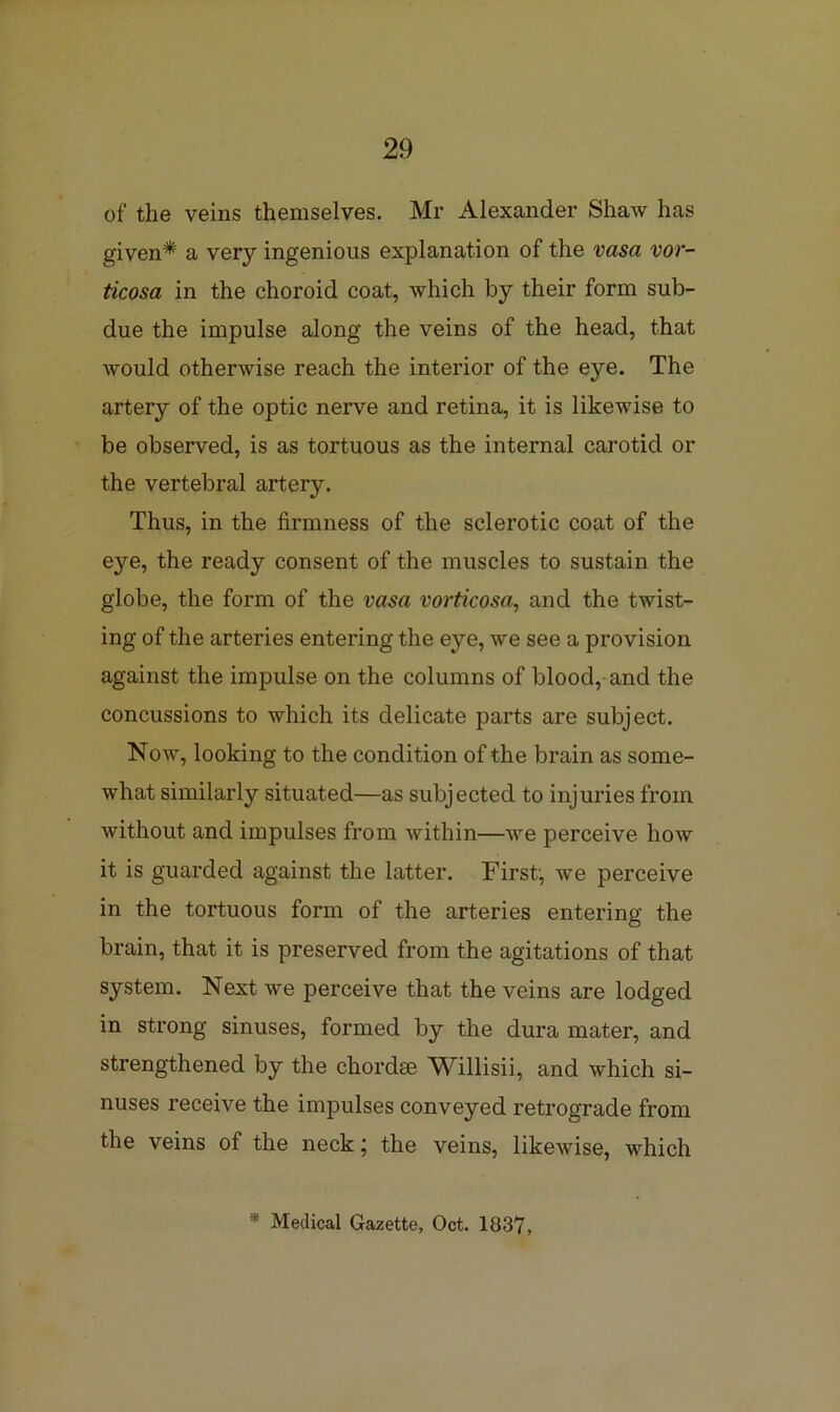 of the veins themselves. Mr Alexander Shaw has given* a very ingenious explanation of the vasa vor- ticosa in the choroid coat, which by their form sub- due the impulse along the veins of the head, that would otherwise reach the interior of the eye. The artery of the optic nerve and retina, it is likewise to be observed, is as tortuous as the internal carotid or the vertebral artery. Thus, in the firmness of the sclerotic coat of the eye, the ready consent of the muscles to sustain the globe, the form of the vasa vorticosa, and the twist- ing of the arteries entering the eye, we see a provision against the impulse on the columns of blood, and the concussions to which its delicate parts are subject. Now, looking to the condition of the brain as some- what similarly situated—as subjected to injuries from without and impulses from within—we perceive how it is guarded against the latter. First, we perceive in the tortuous form of the arteries entering the brain, that it is preserved from the agitations of that system. Next we perceive that the veins are lodged in strong sinuses, formed by the dura mater, and strengthened by the chordae Willisii, and which si- nuses receive the impulses conveyed retrograde from the veins of the neck; the veins, likewise, which * Medical Gazette, Oct. 1837,