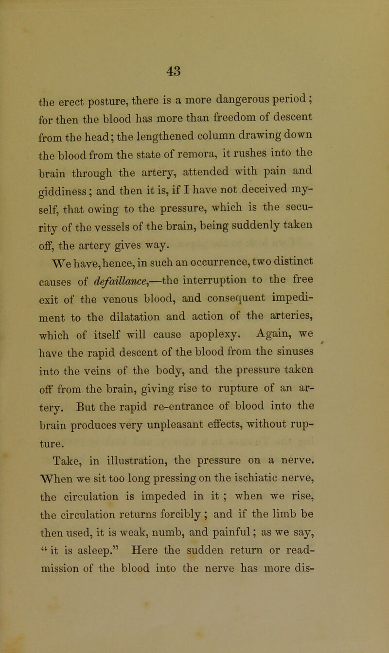 the erect posture, there is a more dangerous period; for then the blood has more than freedom of descent from the head; the lengthened column drawing down the blood from the state of remora, it rushes into the brain through the artery, attended with pain and giddiness; and then it is, if I have not deceived my- self, that owing to the pressure, which is the secu- rity of the vessels of the brain, being suddenly taken off, the artery gives way. We have, hence, in such an occurrence, two distinct causes of defaillance,—the interruption to the free exit of the venous blood, and consequent impedi- ment to the dilatation and action of the arteries, which of itself will cause apoplexy. Again, we have the rapid descent of the blood from the sinuses into the veins of the body, and the pressure tfiken off from the brain, giving rise to rupture of an ar- tery. But the rapid re-entrance of blood into the brain produces very unpleasant effects, without rup- ture. Take, in illustration, the pressure on a nerve. When we sit too long pressing on the ischiatic nerve, the circulation is impeded in it; when we rise, the circulation returns forcibly; and if the limb be then used, it is weak, numb, and painful; as we say, “ it is asleep.” Here the sudden return or read- mission of the blood into the nerve has more dis-