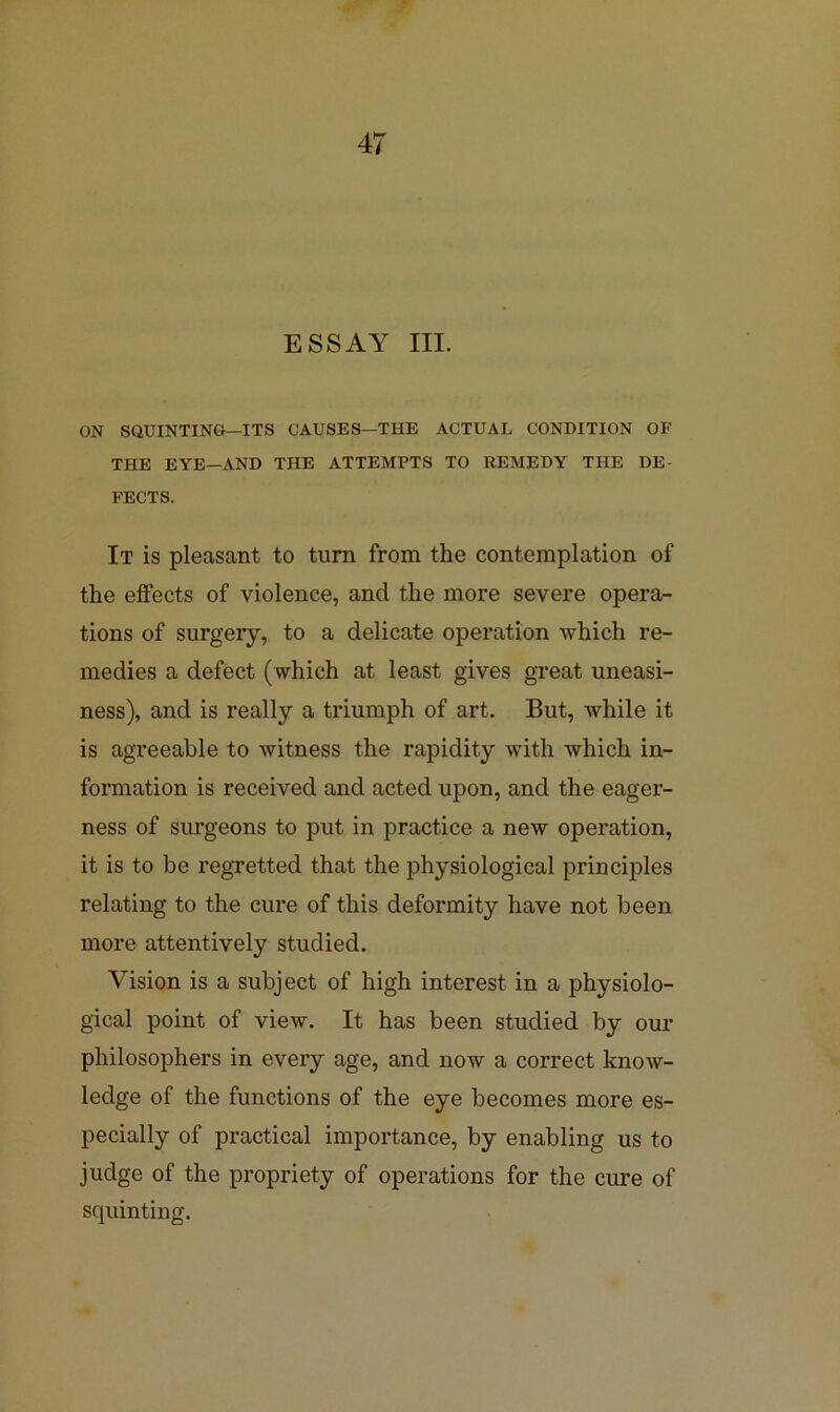 ESSAY III. ON SQUINTING—ITS CAUSES—THE ACTUAL CONDITION OF THE EYE—AND THE ATTEMPTS TO REMEDY THE DE- FECTS. It is pleasant to turn from the contemplation of the effects of violence, and the more severe opera- tions of surgery, to a delicate operation which re- medies a defect (which at least gives great uneasi- ness), and is really a triumph of art. But, while it is agreeable to witness the rapidity with which in- formation is received and acted upon, and the eager- ness of surgeons to put in practice a new operation, it is to be regretted that the physiological principles relating to the cure of this deformity have not been more attentively studied. Vision is a subject of high interest in a physiolo- gical point of view. It has been studied by our philosophers in every age, and now a correct know- ledge of the functions of the eye becomes more es- pecially of practical importance, by enabling us to judge of the propriety of operations for the cure of squinting.
