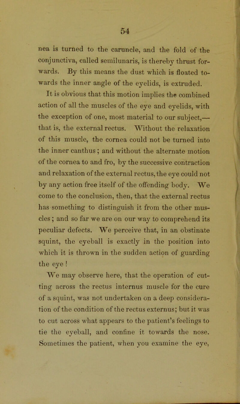 nea is turned to the caruncle, and the fold of the conjunctiva, called semilunaris, is thereby thrust for- wards. By this means the dust which is floated to- wards the inner angle of the eyelids, is extruded. It is obvious that this motion implies the combined action of all the muscles of the eye and eyelids, with the exception of one, most material to our subject,— that is, the external rectus. Without the relaxation of this muscle, the cornea could not be turned into the inner canthus; and without the alternate motion of the cornea to and fro, by the successive contraction and relaxation of the external rectus, the eye could not by any action free itself of the offending body. We come to the conclusion, then, that the external rectus has something to distinguish it from the other mus- cles ; and so far we are on our way to comprehend its peculiar defects. We perceive that, in an obstinate squint, the eyeball is exactly in the position into which it is thrown in the sudden action of guarding the eye! We may observe here, that the operation of cut- ting across the rectus internus muscle for the cure of a squint, was not undertaken on a deep considera- tion of the condition of the rectus externus; but it was to cut across what appears to the patient’s feelings to tie the eyeball, and confine it towards the nose. Sometimes the patient, when you examine the eye.