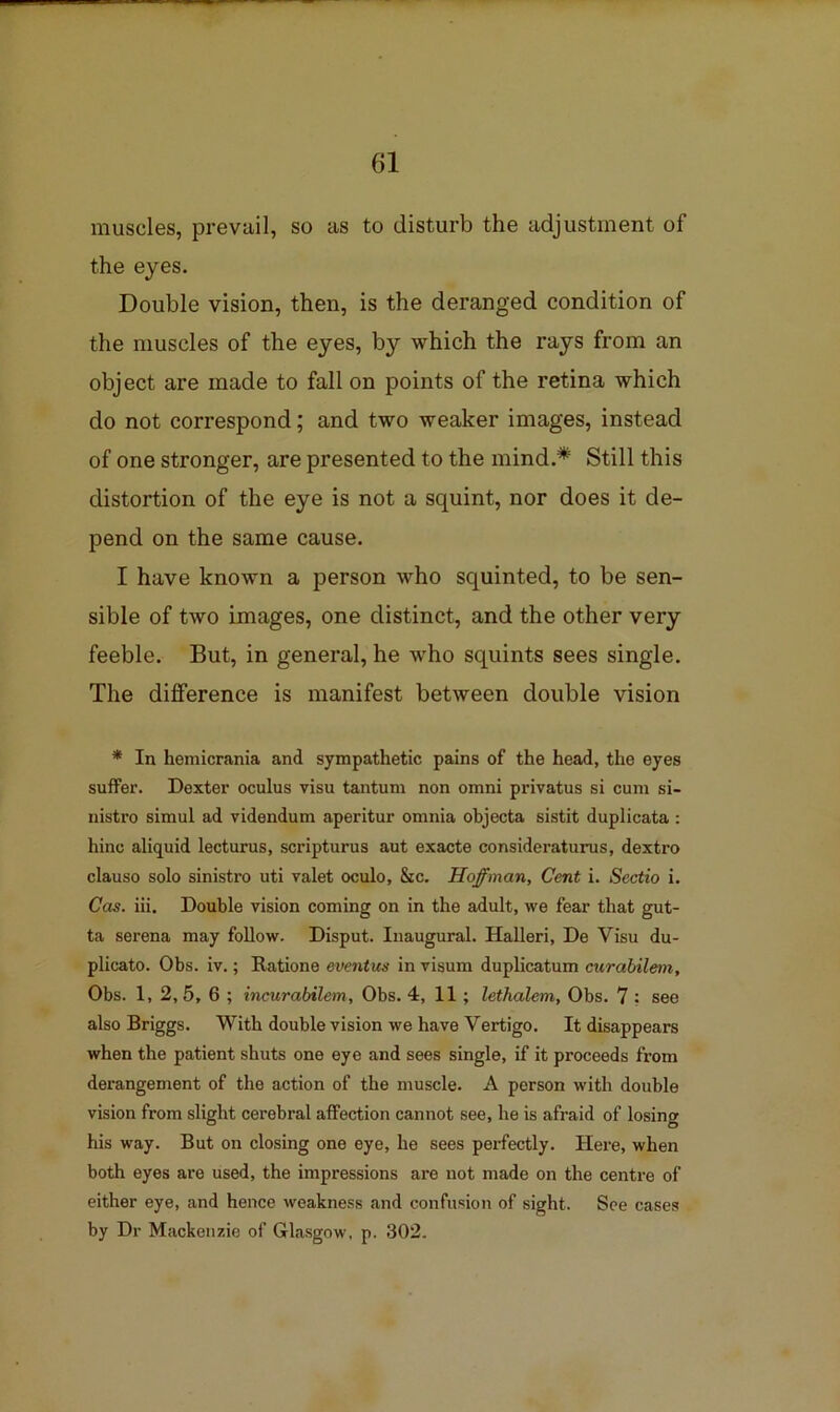 muscles, prevail, so as to disturb the adjustment of the eyes. Double vision, then, is the deranged condition of the muscles of the eyes, by which the rays from an object are made to fall on points of the retina which do not correspond; and two weaker images, instead of one stronger, are presented to the mind.* Still this distortion of the eye is not a squint, nor does it de- pend on the same cause. I have known a person who squinted, to be sen- sible of two images, one distinct, and the other very feeble. But, in general, he who squints sees single. The difference is manifest between double vision * In hemicrania and sympathetic pains of the head, the eyes suffer. Dexter oculus visu tantum non omni privatus si cum si- nistro simul ad videndum aperitur omnia objecta sistit duplicata ; hinc aliquid lecturus, scripturus aut exacte consideraturus, dextro clauso solo sinistro uti valet oculo. Sic. Hoffman, Cent i. Sectio i. Cos. iii. Double vision coming on in the adult, we fear that gut- ta serena may follow. Disput. Inaugural. Halleri, De Visu du- plicato. Obs. iv.; Ratione eventus in visum duplicatum curabilem, Obs. 1, 2, 5, 6 ; incurabilem, Obs. 4, 11; lethalem, Obs. 7 ; see also Briggs. With double vision we have Vertigo. It disappears when the patient shuts one eye and sees single, if it proceeds from derangement of the action of the muscle. A person with double vision from slight cerebral affection cannot see, he is afraid of losing his way. But on closing one eye, he sees perfectly. Here, when both eyes are used, the impressions are not made on the centre of either eye, and hence weakness and confusion of sight. See cases by Dr Mackenzie of Gla.sgow, p. 302.