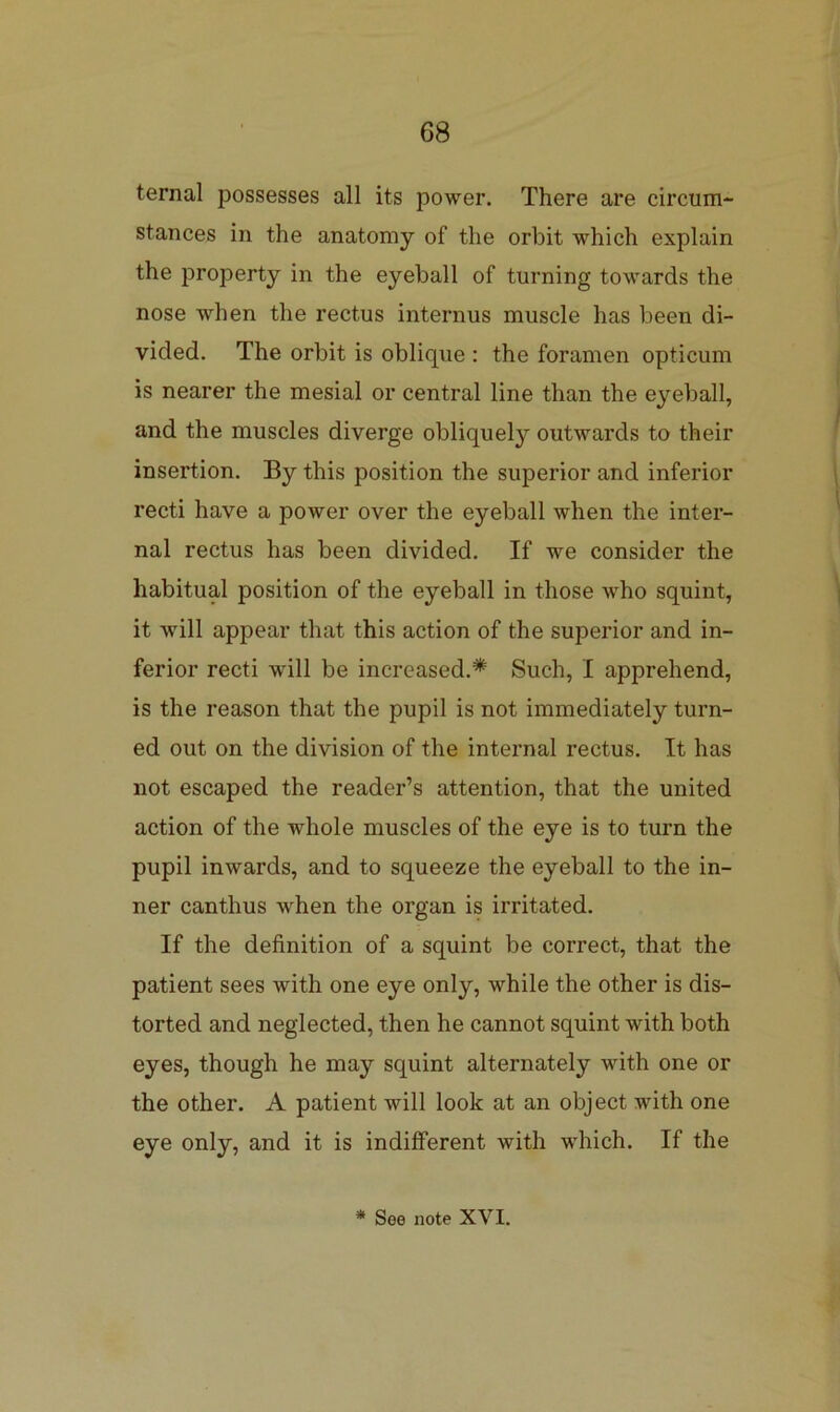ternal possesses all its power. There are circum- stances in the anatomy of the orbit which explain the property in the eyeball of turning towards the nose when the rectus internus muscle has been di- vided. The orbit is oblique : the foramen opticum is nearer the mesial or central line than the eyeball, and the muscles diverge obliquely outwards to their insertion. By this position the superior and inferior recti have a power over the eyeball when the inter- nal rectus has been divided. If we consider the habitual position of the eyeball in those who squint, it will appear that this action of the superior and in- ferior recti will be increased.* Such, I apprehend, is the reason that the pupil is not immediately turn- ed out on the division of the internal rectus. It has not escaped the reader’s attention, that the united action of the whole muscles of the eye is to turn the pupil inwards, and to squeeze the eyeball to the in- ner canthus when the organ is irritated. If the definition of a squint be correct, that the patient sees with one eye only, while the other is dis- torted and neglected, then he cannot squint with both eyes, though he may squint alternately with one or the other. A patient will look at an object with one eye only, and it is indifferent with which. If the * See note XVI.