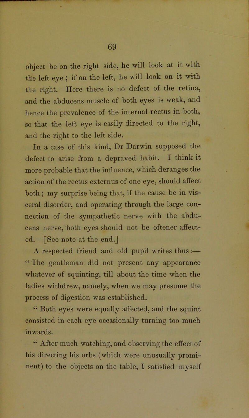 object be on the right side, he will look at it with the left eye ; if on the left, he will look on it with the right. Here there is no defect of the retina, and the abducens muscle of both eyes is weak, and hence the prevalence of the internal rectus in both, so that the left eye is easily directed to the right, and the right to the left side. In a case of this kind. Dr Darwin supposed the defect to arise from a depraved habit. I think it more probable that the influence, which deranges the action of the rectus externus of one eye, should affect both; my surprise being that, if the cause be in vis- ceral disorder, and operating through the large con- nection of the sympathetic nerve with the abdu- cens nerve, both eyes should not be oftener affect- ed. [See note at the end.] A respected friend and old pupil writes thus:— “ The gentleman did not present any appearance whatever of squinting, till about the time when the ladies withdrew, namely, when we may presume the process of digestion was established. “ Both eyes were equally affected, and the squint consisted in each eye occasionally turning too much inwards. “ After much watching, and observing the effect of his directing his orbs (which were unusually promi- nent) to the objects on the table, I satisfied myself