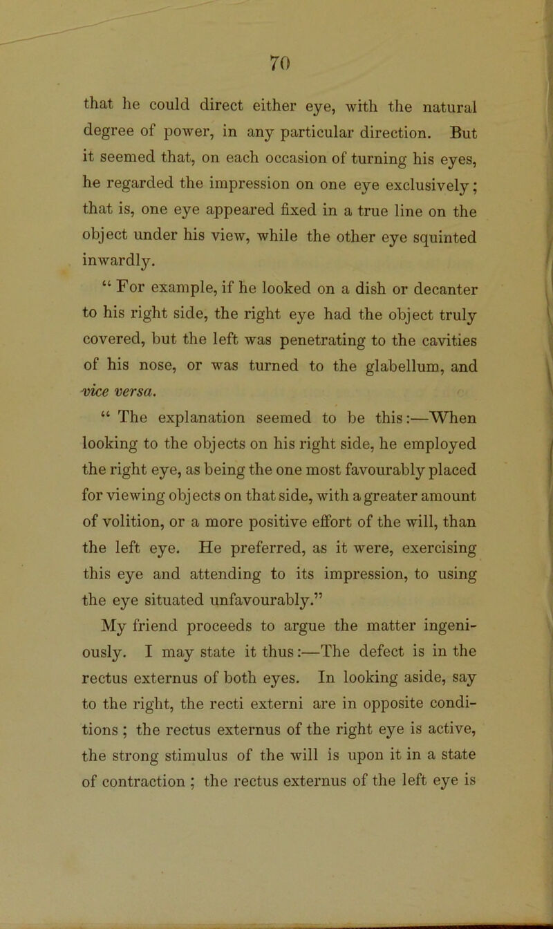 that he could direct either eye, with the natural degree of power, in any particular direction. But it seemed that, on each occasion of turning his eyes, he regarded the impression on one eye exclusively; that is, one eye appeared fixed in a true line on the object under his view, while the other eye squinted inwardly. “ For example, if he looked on a dish or decanter to his right side, the right eye had the object truly covered, but the left was penetrating to the cavities of his nose, or was turned to the glabellum, and ^ke versa. “ The explanation seemed to be this:—When looking to the objects on his right side, he employed the right eye, as being the one most favourably placed for viewing obj ects on that side, with a greater amount of volition, or a more positive effort of the will, than the left eye. He preferred, as it were, exercising this eye and attending to its impression, to using the eye situated unfavourably.” My friend proceeds to argue the matter ingeni- ously. I may state it thus:—The defect is in the rectus externus of both eyes. In looking aside, say to the right, the recti externi are in opposite condi- tions ; the rectus externus of the right eye is active, the strong stimulus of the will is upon it in a state of contraction ; the rectus externus of the left eye is