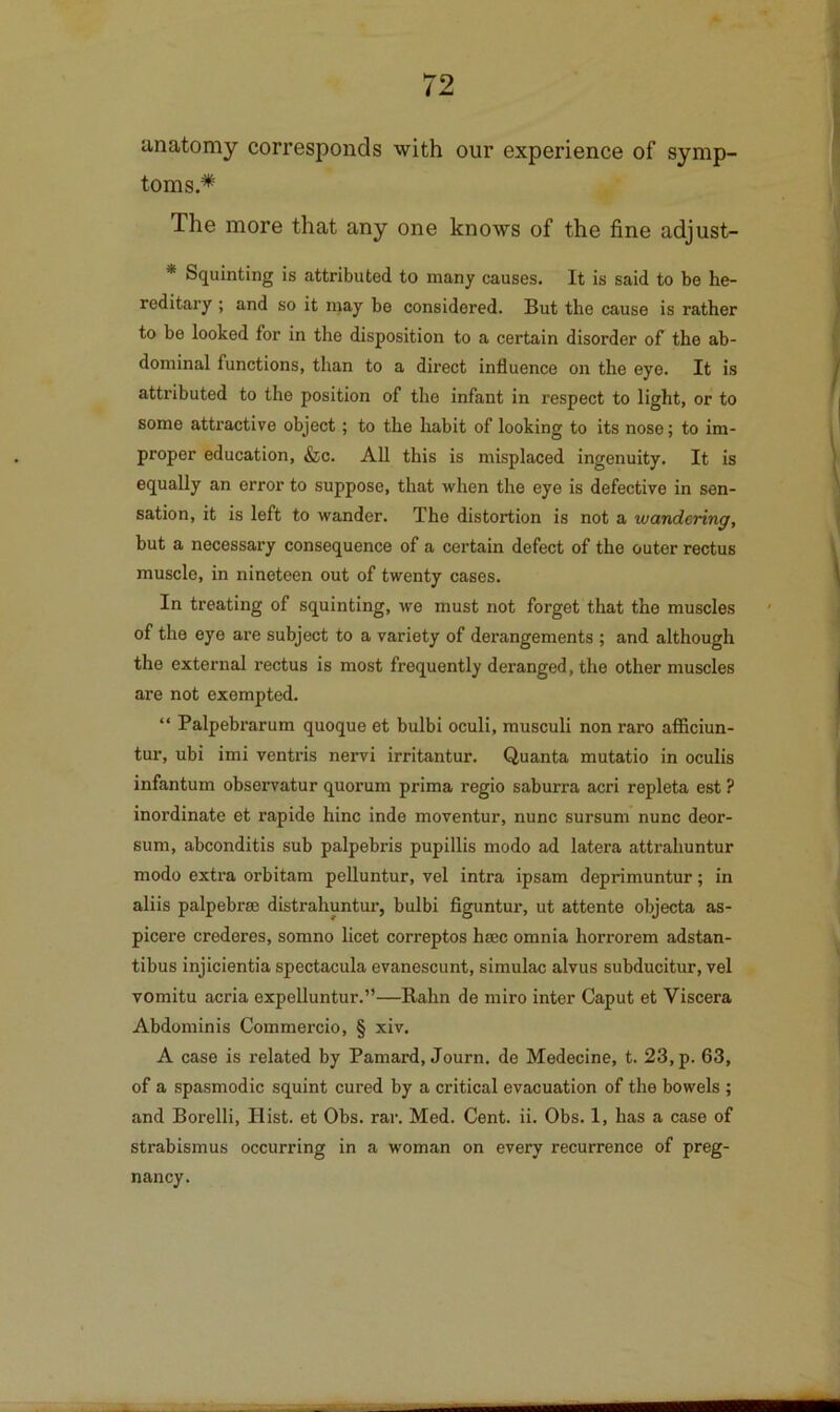 anatomy corresponds with our experience of symp- toms.* The more that any one knows of the fine adjust- * Squinting is attributed to many causes. It is said to be he- reditary ; and so it may be considered. But the cause is rather to be looked for in the disposition to a certain disorder of the ab- dominal functions, than to a direct influence on the eye. It is attributed to the position of the infant in respect to light, or to some attractive object; to the habit of looking to its nose; to im- proper education, &c. All this is misplaced ingenuity. It is equally an error to suppose, that when the eye is defective in sen- sation, it is left to wander. The distortion is not a wandering, but a necessary consequence of a certain defect of the outer rectus muscle, in nineteen out of twenty cases. In treating of squinting, we must not forget that the muscles of the eye are subject to a variety of derangements ; and although the external rectus is most frequently deranged, the other muscles are not exempted. “ Palpebrarum quoque et bulbi oculi, musculi non raro afflciun- tur, ubi imi ventris nervi irritantur. Quanta mutatio in oculis infantum observatur quorum prima regio saburra acri repleta est ? inordinate et rapide hinc inde moventur, nunc sursum nunc deor- sum, abconditis sub palpebris pupillis mode ad latera attrahuntur mode extra orbitam pelluntur, vel intra ipsam deprimuntur; in aliis palpebrm distrahuntur, bulbi figuntur, ut attente objecta as- picere crederes, somno licet correptos hsec omnia horrorem adstan- tibus injicientia spectacula evanescunt, simulac alvus subducitur, vel vomitu acria expelluntur.”—Balm de miro inter Caput et Viscera Abdominis Commercio, § xiv. A case is related by Pamard, Journ. de Medecine, t. 23, p. 63, of a spasmodic squint cured by a critical evacuation of the bowels ; and Borelli, Hist, et Obs. rar. Med. Cent. ii. Obs. 1, has a case of strabismus occurring in a woman on every recurrence of preg- nancy.